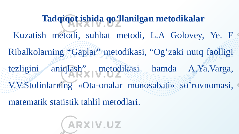 Tadqiqot ishida qo‘llanilgan metodikalar Kuzatish metodi, suhbat metodi, L.A Golovey, Ye. F Ribalkolarning “Gaplar” metodikasi, “Og’zaki nutq faolligi tezligini aniqlash” metodikasi hamda A.Ya.Varga, V.V.Stolinlarning «Ota-onalar munosabati» so’rovnomasi, matematik statistik tahlil metodlari. 