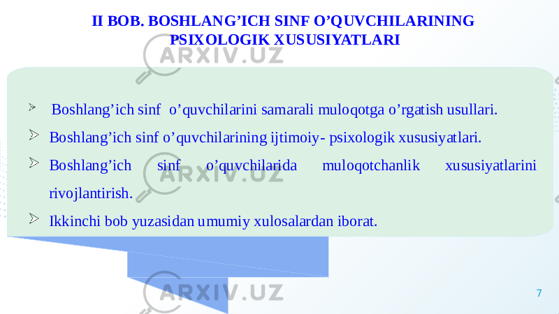 7II BOB. BOSHLANG’ICH SINF O’QUVCHILARINING PSIXOLOGIK XUSUSIYATLARI  Boshlang’ich sinf o’quvchilarini samarali muloqotga o’rgatish usullari.  Boshlang’ich sinf o’quvchilarining ijtimoiy- psixologik xususiyatlari.  Boshlang’ich sinf o’quvchilarida muloqotchanlik xususiyatlarini rivojlantirish.  Ikkinchi bob yuzasidan umumiy xulosalardan iborat. 