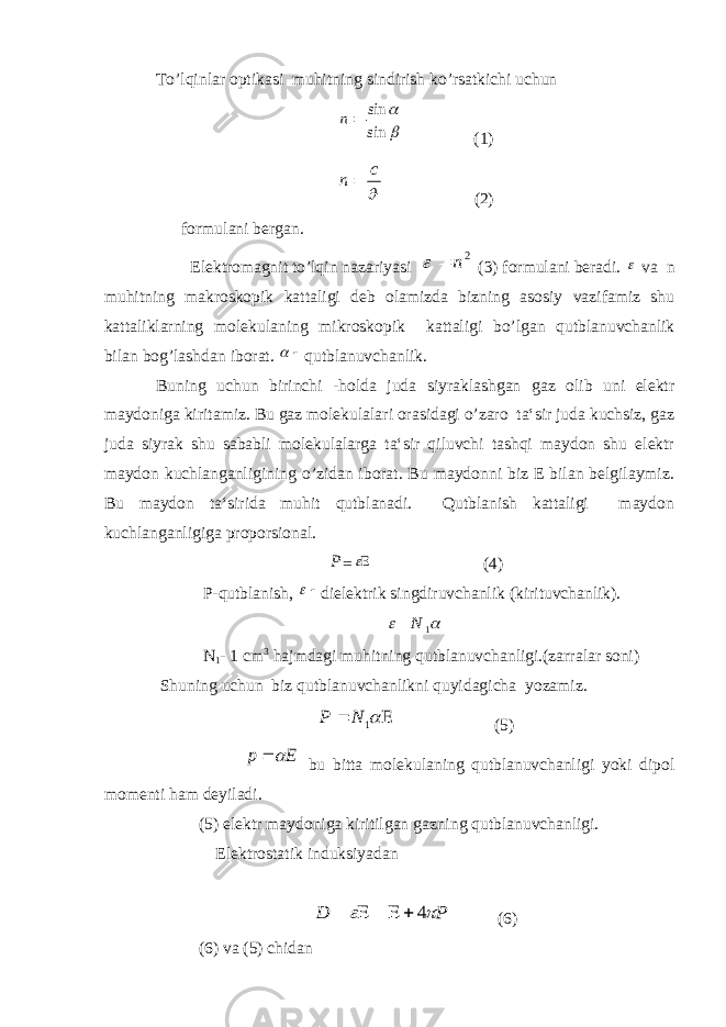 To’lqinlar optikasi muhitning sindirish ko’rsatkichi uchun  sin sin n (1)  c n  (2) formulani bergan. Elektromagnit to’lqin nazariyasi 2n   (3) formulani beradi.  va n muhitning makroskopik kattaligi deb olamizda bizning asosiy vazifamiz shu kattaliklarning molekulaning mikroskopik kattaligi bo’lgan qutblanuvchanlik bilan bog’lashdan iborat.   qutblanuvchanlik. Buning uchun birinchi -holda juda siyraklashgan gaz olib uni elektr maydoniga kiritamiz. Bu gaz molekulalari orasidagi o’zaro ta‘sir juda kuchsiz, gaz juda siyrak shu sababli molekulalarga ta‘sir qiluvchi tashqi maydon shu elektr maydon kuchlanganligining o’zidan iborat. Bu maydonni biz E bilan belgilaymiz. Bu maydon ta‘sirida muhit qutblanadi. Qutblanish kattaligi maydon kuchlanganligiga proporsional. Р =  (4) P-qutblanish,  dielektrik singdiruvchanlik (kirituvchanlik).   1 N N 1 - 1 cm 3 hajmdagi muhitning qutblanuvchanligi.(zarralar soni) Shuning uchun biz qutblanuvchanlikni quyidagicha yozamiz.   1 N P (5) Е p   bu bitta molekulaning qutblanuvchanligi yoki dipol momenti ham deyiladi. (5) elektr maydoniga kiritilgan gazning qutblanuvchanligi. Elektrostatik induksiyadan Р D   4      (6) (6) va (5) с hidan 