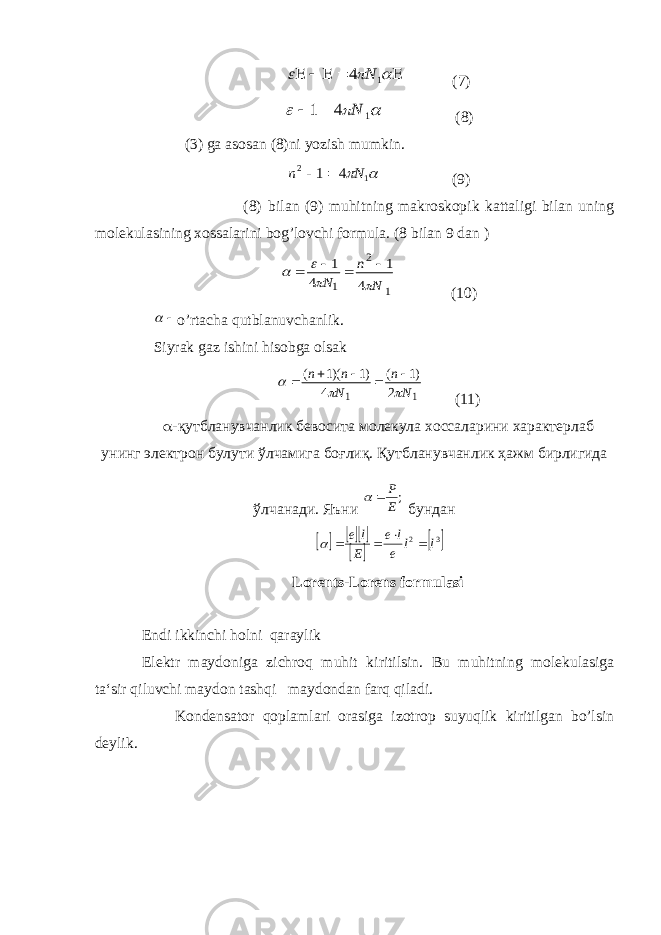         1 4 N (7)    1 4 1 N   (8) (3) ga asosan (8)ni yozish mumkin.   1 2 4 1 N n   (9) (8) bilan (9) muhitning makroskopik kattaligi bilan uning molekulasining xossalarini bog’lovchi formula. (8 bilan 9 dan ) 1 2 1 4 1 4 1 N n N         (10)   o’rtacha qutblanuvchanlik. Siyrak gaz ishini hisobga olsak 1 1 2 )1 ( 4 )1 )(1 ( N n N n n         (11)  -қутбланувчанлик бевосита молекула хоссаларини характерлаб унинг электрон булути ўлчамига боғлиқ. Қутбланувчанлик ҳажм бирлигида ўлчанади. Яъни ;E P   бундан        32 ll e le E le    Lorents-Lorens formulasi Endi ikkinchi holni qaraylik Elektr maydoniga zichroq muhit kiritilsin. Bu muhitning molekulasiga ta‘sir qiluvchi maydon tashqi maydondan farq qiladi. Kondensator qoplamlari orasiga izotrop suyuqlik kiritilgan bo’lsin deylik. 