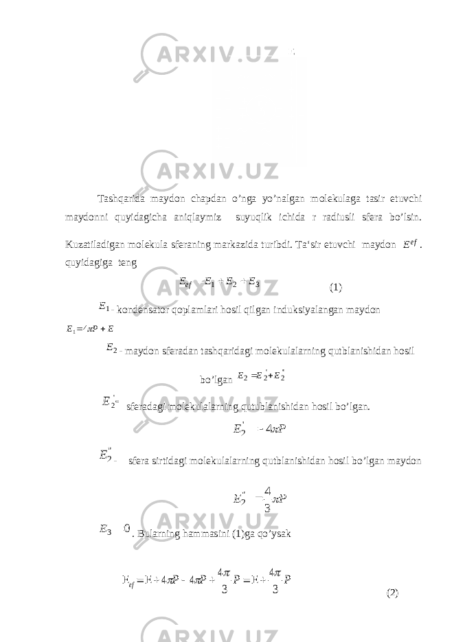 T ashqarida maydon chapdan o’nga yo’nalgan molekulaga tasir etuvchi maydonni quyidagicha aniqlaymiz suyuqlik ichida r radiusli sfera bo’lsin. Kuzatiladigan molekula sferaning markazida turibdi. Ta‘sir etuvchi maydon Еef . quyidagiga teng 321 ЕЕЕE ef  (1) 1Е - kondensator qoplamlari hosil qilgan induksiyalangan maydon Е Р Е   4 1 2Е - maydon sferadan tashqaridagi molekulalarning qutblanishidan hosil bo’lgan &#39;&#39;2 &#39;2 2 ЕЕЕ  &#39; 2 Е sferadagi molekulalarning qutublanishidan hosil bo’lgan. PE  4&#39; 2  &#34; 2 E - s fera sirtidagi molekulalarning qutblanishidan hosil bo’lgan maydon P E  3 4 &#34; 2  0 3  Е . Bularning hammasini (1)ga qo’ysak Р Р Р Р ef 3 4 3 4 4 4              (2) 