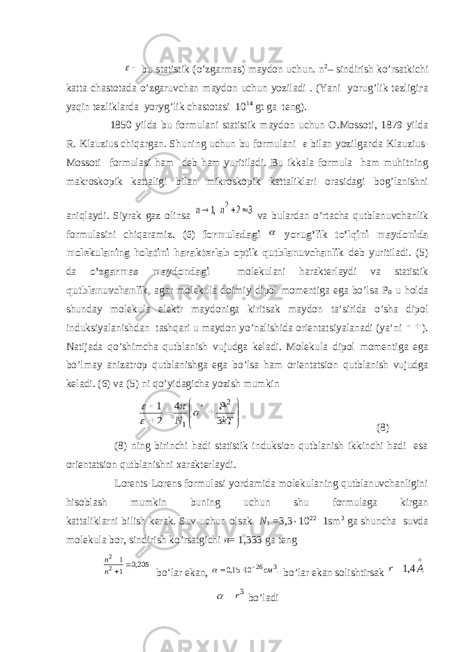   bu statistik (o’zgarmas) maydon uchun. n 2 – sindirish ko’rsatkichi katta chastotada o’zgaruvchan maydon uchun yoziladi . (Yani yorug’lik tezligiга yaqin tezliklarda yoryg’lik chastotasi 10 14 gt ga teng). 1850 yilda bu formulani statistik maydon uchun O.Mossoti, 1879 yilda R. Klauzius chiqargan. Shuning uchun bu formulani  bilan yozilganda Klauzius- Mossoti formulasi ham deb ham yuritiladi. Bu ikkala formula ham muhitning makroskopik kattaligi bilan mikroskopik kattaliklari orasidagi bog’lanishni aniqlaydi. Siyrak gaz olinsa 3 2 ,1 2    n n va bulardan o’rtacha qutblanuvchanlik formulasini chiqaramiz. (6) formuladagi  yorug’lik to’lqini maydonida molekulaning holatini harakterlab optik qutblanuvchanlik deb yuritiladi. (5) da o’zgarmas maydondagi molekulani harakterlaydi va statistik qutblanuvchanlik, agar molekula doimiy dipol momentiga ega bo’lsa Р 0 u holda shunday molekula elektr maydoniga kiritsak maydon ta‘sirida o’sha dipol induksiyalanishdan tashqari u maydon yo’nalishida orientatsiyalanadi (ya‘ni   ). Natijada qo’shimcha qutblanish vujudga keladi. Molekula dipol momentiga ega bo’lmay anizatrop qutblanishga ega bo’lsa ham orientatsion qutblanish vujudga keladi. (6) va (5) ni qo’yidagicha yozish mumkin         kTP N 34 21 2 1     (8) (8) ning birinchi hadi statistik induksion qutblanish ikkinchi hadi esa orientatsion qutblanishni xarakterlaydi. Lorents-Lorens formulasi yordamida molekulaning qutblanuvchanligini hisoblash mumkin buning uchun shu formulaga kirgan kattaliklarni bilish kerak. Suv uchun olsak N 1 =3,3  10 22 1sm 3 ga shuncha suvda molekula bor, sindirish ko’rsatgichi n = 1,333 ga teng 205,0 1 1 2 2   n n b o’ lar ekan, . 10 15,0 3 26cм     b o’ la r ekan solishtirsak  Ar 4,1 3r   b o’ ladi 