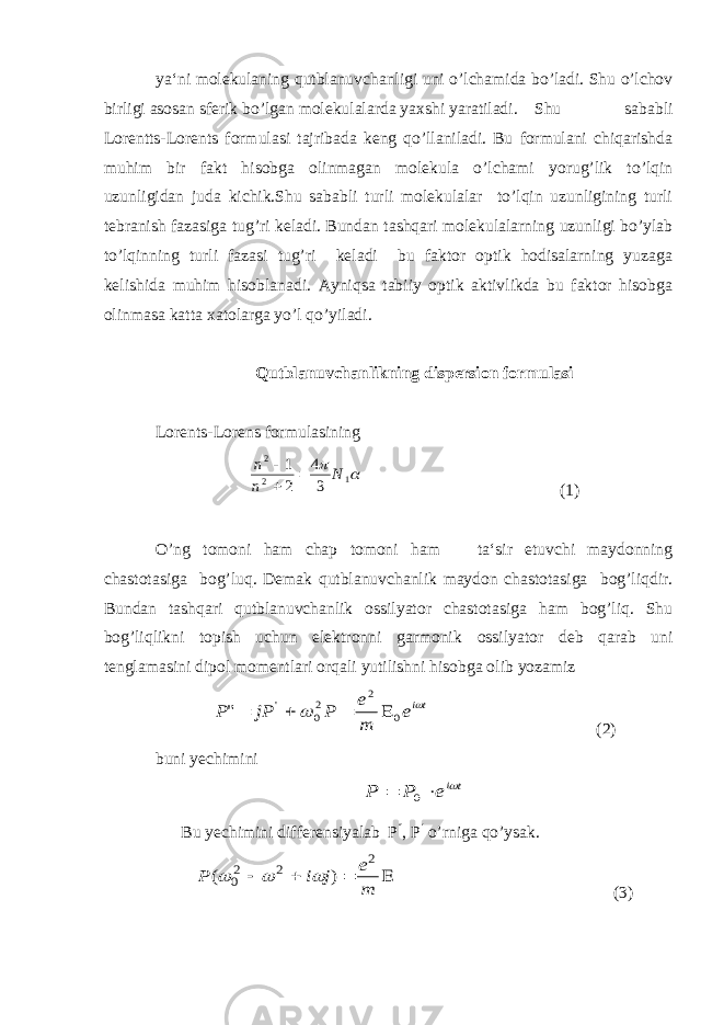 ya‘ni molekulaning qutblanuvchanligi uni o’lchamida bo’ladi. Shu o’lchov birligi asosan sferik bo’lgan molekulalarda yaxshi yaratiladi. Shu sababli Lorentts-Lorents formulasi tajribada keng qo’llaniladi. Bu formulani chiqarishda muhim bir fakt hisobga olinmagan molekula o’lchami yorug’lik to’lqin uzunligidan juda kichik.Shu sababli turli molekulalar to’lqin uzunligining turli tebranish fazasiga tug’ri keladi. Bundan tashqari molekulalarning uzunligi bo’ylab to’lqinning turli fazasi tug’ri keladi bu faktor optik hodisalarning yuzaga kelishida muhim hisoblanadi. Ayniqsa tabiiy optik aktivlikda bu faktor hisobga olinmasa katta xatolarga yo’l qo’yiladi. Qutblanuvchanlikning dispersion formulasi Lorents-Lorens formulasining  1 2 2 34 21 N n n    (1) O’ng tomoni ham chap tomoni ham ta‘sir etuvchi maydonning chastotasiga bog’luq. Demak qutblanuvchanlik maydon chastotasiga bog’liqdir. Bundan tashqari qutblanuvchanlik ossilyator chastotasiga ham bog’liq. Shu bog’liqlikni topish uchun elektronni garmonik о ssilyator deb qarab uni tenglamasini dipol momentlari orqali yutilishni hisobga olib yozamiz tiе m е Р jР Р   0 2 2 0 &#39; &#34;     (2) buni yechi mini t ie P P    0 Bu yechimini differensiyalab Р  , Р  o’rniga qo’ysak.     m е j i P 2 2 20 ) (    (3) 