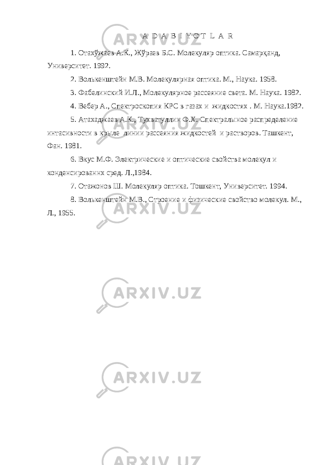 A D A B I Y O T L A R 1. О тах ў жаев А . К ., Ж ў раев Б . С. Молекуляр оптика . Самар қанд, Университет. 1992. 2. Волькенштейн М.В. Молекулярная оптика. М., Наука. 1958. 3. Фабелинский И.Л. , Молекулярн ое рассеяни е света. М. Наука. 1982. 4. Вебер А. , Спектроскопия КРС в газах и жидкостях . М. Наука.1982. 5. Атахаджаев А.К. , Тухватуллин Ф.Х. Спектралыное распределение интасивности в крыле линии рассеяния жидкостей и растворов. Ташкент, Фан. 1981 . 6. Вкус М.Ф. Электрические и оптические свойства молекул и конденсированнх сред. Л.,1984. 7. Отажонов Ш. Молекуляр оптика . Т о шкент, Университет. 1994. 8. Волькенштейн М.В. , Строение и физические свойство молекул. М., Л., 1955. 