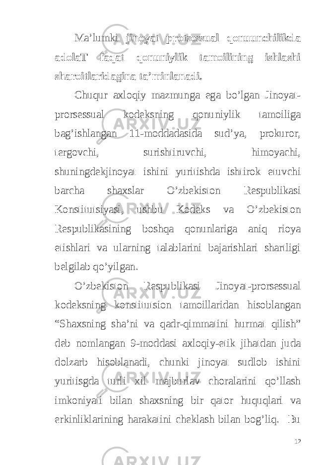 Ma’lumki jinoyat protsessual qonuunchilikda adolaT faqat qonuniylik tamoilining ishlashi sharoitlaridagina ta’minlanadi. Chuqur axloqiy mazmunga ega bo’lgan Jinoyat- prorsessual kodeksning qonuniylik tamoiliga bag’ishlangan 11-moddadasida sud’ya, prokuror, tergovchi, surishtiruvchi, himoyachi, shuningdekjinoyat ishini yuritishda ishtirok etuvchi barcha shaxslar O’zbekiston Respublikasi Konstitutsiyasi, ushbu Kodeks va O’zbekiston Respublikasining boshqa qonunlariga aniq rioya etishlari va ularning talablarini bajarishlari shartligi belgilab qo’yilgan. O’zbekiston Respublikasi Jinoyat-prorsessual kodeksning konstitutsion tamoillaridan hisoblangan “Shaxsning sha’ni va qadr-qimmatini hurmat qilish” deb nomlangan 9-moddasi axloqiy-etik jihatdan juda dolzarb hisoblanadi, chunki jinoyat sudlob ishini yuritisgda turli xil majburlav choralarini qo’llash imkoniyati bilan shaxsning bir qator huquqlari va erkinliklarining harakatini cheklash bilan bog’liq. Bu 12 