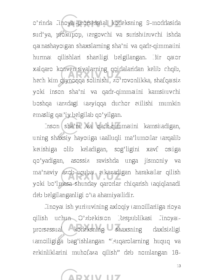 o’rinda Jinoyat-prorsessual kodeksning 9-moddasida sud’ya, prokupop, tergovchi va surishtiruvchi ishda qatnashayotgan shaxslarning sha’ni va qadr-qimmatini hurmat qilishlari shartligi belgilangan. Bir qator xalqaro konventsiyalarning qoidalaridan kelib chqib, hech kim qiynoqqa solinishi, zo’rovonlikka, shafqatsiz yoki inson sha’ni va qadr-qimmatini kamsituvchi boshqa tarzdagi tazyiqqa duchor etilishi mumkin emaslig qat’iy belgilab qo’yilgan. Inson sha’ni va qadr-qimmatini kamsitadigan, uning shaxsiy hayotiga taalluqli ma’lumotlar tarqalib ketishiga olib keladigan, sog’ligini xavf ostiga qo’yadigan, asossiz ravishda unga jismoniy va ma’naviy azob-uqubat etkazadigan harakatlar qilish yoki bo’lmasa shunday qarorlar chiqarish taqiqlanadi deb belgilanganligi o’ta ahamiyatlidir. Jinoyat ish yurituvining axloqiy tamoillariiga rioya qilish uchun O’zbekiston Respublikasi Jinoyat- prorsessual kodeksning shaxsning daxlsizligi tamoiligiga bag’ishlangan “Fuqarolarning huquq va erkinliklarini muhofaza qilish” deb nomlangan 18- 13 