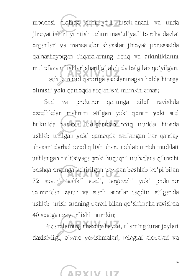 moddasi alohida ahamiyatli hisoblanadi va unda jinoyat ishini yuritish uchun mas’uliyatli barcha davlat organlari va mansabdor shaxslar jinoyat protsessida qatnashayotgan fuqarolarning hquq va erkinliklarini muhofaza qilishlari shartligi alohida belgilab qo’yilgan. Hech kim sud qaroriga asoslanmagan holda hibsga olinishi yoki qamoqda saqlanishi mumkin emas; Sud va prokuror qonunga xilof ravishda ozodlikdan mahrum etilgan yoki qonun yoki sud hukmida nazarda tutilganidan ortiq muddat hibsda ushlab turilgan yoki qamoqda saqlangan har qanday shaxsni darhol ozod qilish shart, ushlab turish muddati ushlangan militsiyaga yoki huquqni muhofaza qiluvchi boshqa organga keltirilgan paytdan boshlab ko’pi bilan 72 soatni tashkil etadi, tergovchi yoki prokuror tomonidan zarur va etarli asoslar taqdim etilganda ushlab turish sudning qarori bilan qo’shimcha ravishda 48 soatga uzaytirilishi mumkin; Fuqarolarning shaxsiy hayoti, ularning turar joylari daxlsizligi, o’zaro yozishmalari, telegraf aloqalari va 14 