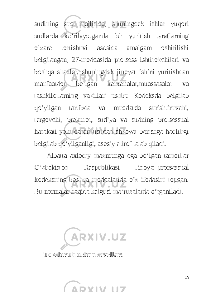 sudining sud majlisida, shuningdek ishlar yuqori sudlarda ko’rilayotganda ish yuritish taraflarning o’zaro tortishuvi asosida amalgam oshirilishi belgilangan, 27-moddasida protsess ishtirokchilari va boshqa shaxlar, shuningdek jinoyat ishini yuritishdan manfaatdor bo’lgan korxonalar,muassasalar va tashkilotlarning vakillari ushbu Kodeksda belgilab qo’yilgan tartibda va muddatda surishtiruvchi, tergovchi, prokuror, sud’ya va sudning protsessual harakati yoki qarori ustidan shkoyat berishga haqliligi belgilab qo’yilganligi, asosiy etirof talab qiladi. Albatta axloqiy mazmunga ega bo’lgan tamoillar O’zbekiston Respublikasi Jinoyat-prorsessual kodeksning boshqa moddalarida o’z ifodasini topgan. Bu normalar haqida kelgusi ma’ruzalarda o’rganiladi. Tekshirish uchun savollar: 16 