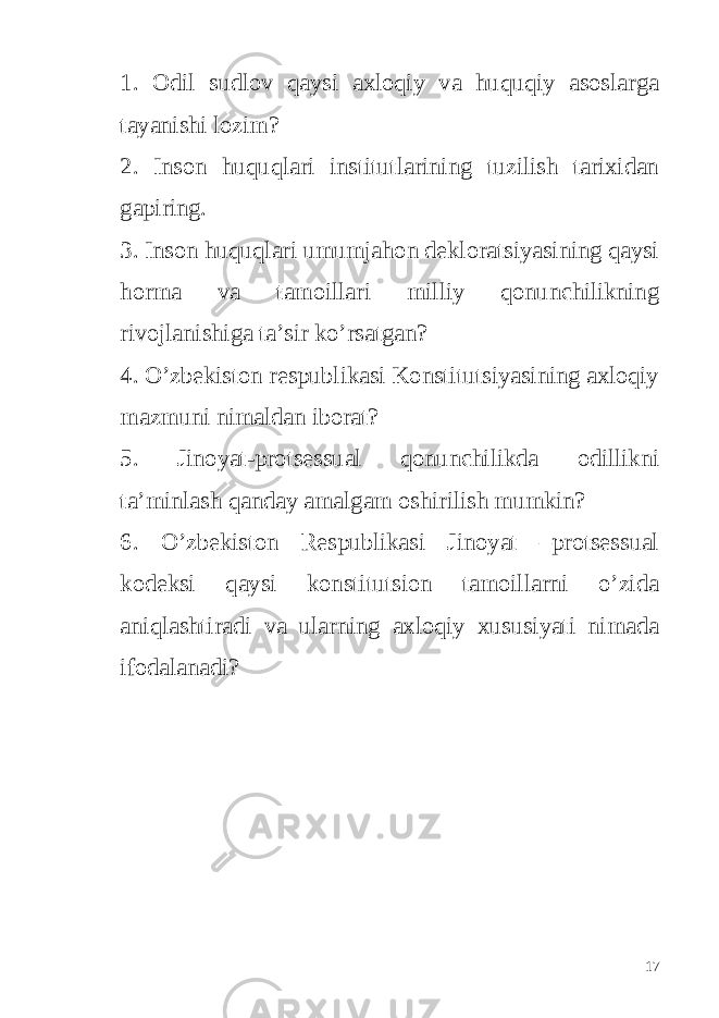 1. Odil sudlov qaysi axloqiy va huquqiy asoslarga tayanishi lozim? 2. Inson huquqlari institutlarining tuzilish tarixidan gapiring. 3. Inson huquqlari umumjahon dekloratsiyasining qaysi horma va tamoillari milliy qonunchilikning rivojlanishiga ta’sir ko’rsatgan? 4. O’zbekiston respublikasi Konstitutsiyasining axloqiy mazmuni nimaldan iborat? 5. Jinoyat-protsessual qonunchilikda odillikni ta’minlash qanday amalgam oshirilish mumkin? 6. O’zbekiston Respublikasi Jinoyat –protsessual kodeksi qaysi konstitutsion tamoillarni o’zida aniqlashtiradi va ularning axloqiy xususiyati nimada ifodalanadi? 17 