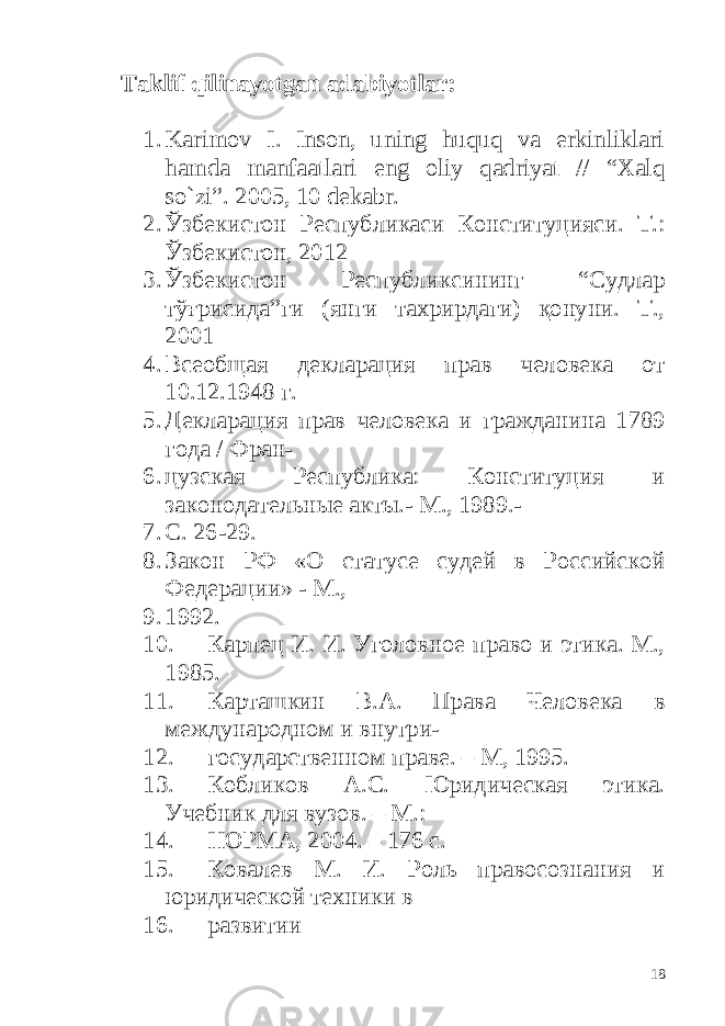 Taklif qilinayotgan adabiyotlar: 1. Karimov I. Inson, uning huquq va erkinliklari hamda manfaatlari eng oliy qadriyat // “Xalq so`zi”. 2005, 10 dekabr. 2. Ўзбекистон Республикаси Конституцияси. Т.: Ўзбекистон, 201 2 3. Ўзбекистон Республиксининг “Судлар тўғрисида”ги (янги тахрирдаги) қонуни. Т., 2001 4. Всеобщая декларация прав человека от 10.12.1948 г. 5. Декларация прав человека и гражданина 1789 года / Фран- 6. цузская Республика: Конституция и законодательные акты.- М., 1989.- 7. С. 26-29. 8. Закон РФ «О статусе судей в Российской Федерации» - М., 9. 1992. 10. Карпец И. И. Уголовное право и этика. М., 1985. 11. Карташкин В.А. Права Человека в международном и внутри- 12. государственном праве. – М, 1995. 13. Кобликов А.С. Юридическая этика. Учебник для вузов. – М.: 14. НОРМА, 2004. – 176 с. 15. Ковалев М. И. Роль правосознания и юридической техники в 16. развитии 18 