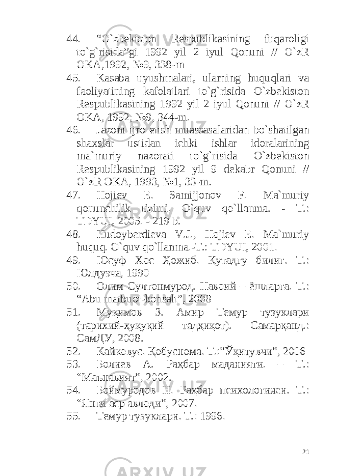 44. “ O ` zbekiston Respublikasining fuqaroligi to `g` risida ” gi 1992 yil 2 iyul Qonuni // O ` zR OKA ,1992, №9, 338- m 45. Kasaba uyushmalari , ularning huquqlari va faoliyatining kafolatlari to `g` risida O ` zbekiston Respublikasining 1992 yil 2 iyul Qonuni // O ` zR OKA , 1992, №9, 344- m . 46. Jazoni ijro etish muassasalaridan bo ` shatilgan shaxslar ustidan ichki ishlar idoralarining ma ` muriy nazorati to `g` risida O ` zbekiston Respublikasining 1992 yil 9 dekabr Qonuni // O ` zR OKA , 1993, №1, 33- m . 47. Hojiev E. Samiјjonov F. Ma`muriy qonunchilik tizimi. O`quv qo`llanma. - T.: TDYUI, 2005. - 219 b. 48. Hudoyberdieva V.J., Hojiev E. Ma`muriy huquq. O`quv qo`llanma.-T.: TDYUI, 2001. 49. Юсуф Хос Ҳожиб. Қутадғу билиг. Т.: Юлдузча, 1990 50. Олим Султонмурод. Навоий – ёшларга. Т.: “Аbu matbuot-konsalt”, 2008 51. Муқимов З. Амир Темур тузуклари (тарихий-ҳуқуқий тадқиқот). Самарқанд.: СамДУ, 2008. 52. Кайковус. Қобуснома. Т.:”Ўқитувчи”, 2006 53. Болиев А. Раҳбар маданияти. – Т.: “Маънавият”, 2002. 54. Боймуродов Н. Раҳбар психологияси. Т.: “Янги аср авлоди”, 2007. 55. Темур тузуклари. Т.: 1996. 21 