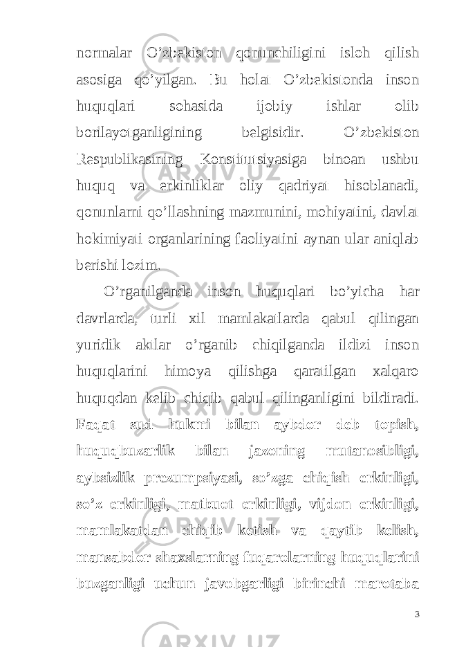 normalar O’zbekiston qonunchiligini isloh qilish asosiga qo’yilgan. Bu holat O’zbekistonda inson huquqlari sohasida ijobiy ishlar olib borilayotganligining belgisidir. O’zbekiston Respublikasining Konstitutsiyasiga binoan ushbu huquq va erkinliklar oliy qadriyat hisoblanadi, qonunlarni qo’llashning mazmunini, mohiyatini, davlat hokimiyati organlarining faoliyatini aynan ular aniqlab berishi lozim. O’rganilganda inson huquqlari bo’yicha har davrlarda, turli xil mamlakatlarda qabul qilingan yuridik aktlar o’rganib chiqilganda ildizi inson huquqlarini himoya qilishga qaratilgan xalqaro huquqdan kelib chiqib qabul qilinganligini bildiradi. Faqat sud hukmi bilan aybdor deb topish, huquqbuzarlik bilan jazoning mutanosibligi, aybsizlik prezumpsiyasi, so’zga chiqish erkinligi, so’z erkinligi, matbuot erkinligi, vijdon erkinligi, mamlakatdan chiqib ketish va qaytib kelish, mansabdor shaxslarning fuqarolarning huquqlarini buzganligi uchun javobgarligi birinchi marotaba 3 