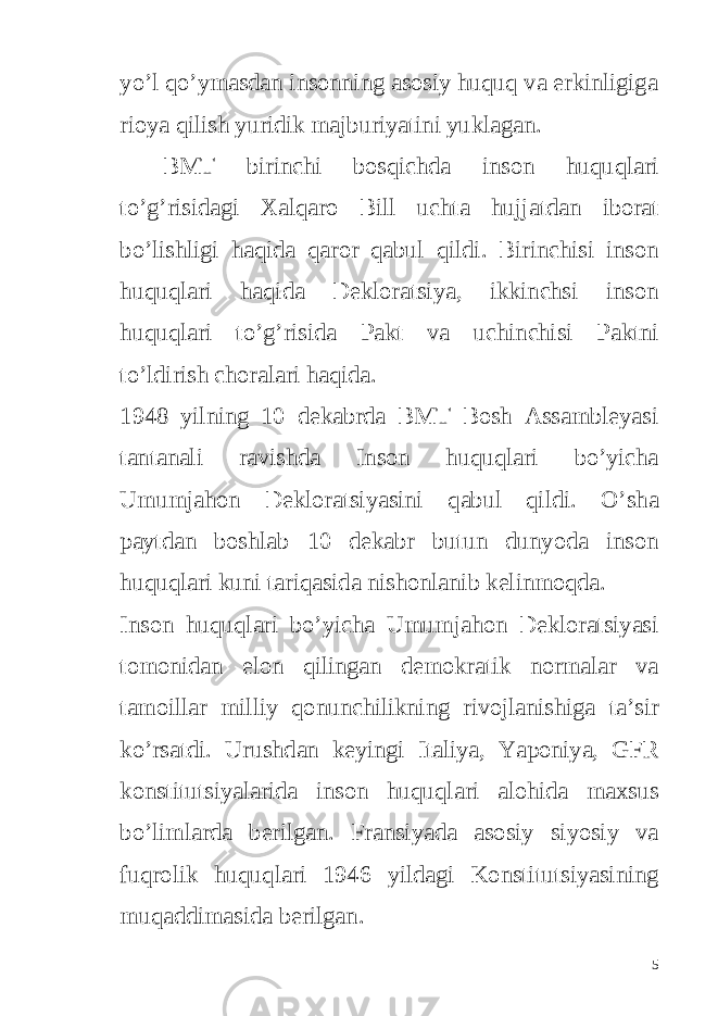 yo’l qo’ymasdan insonning asosiy huquq va erkinligiga rioya qilish yuridik majburiyatini yuklagan. BMT birinchi bosqichda inson huquqlari to ’ g ’ risidagi Xalqaro Bill uchta hujjatdan iborat bo ’ lishligi haqida qaror qabul qildi . Birinchisi inson huquqlari haqida Dekloratsiya , ikkinchsi inson huquqlari to ’ g ’ risida Pakt va uchinchisi Paktni to ’ ldirish choralari haqida . 1948 yilning 10 dekabrda BMT Bosh Assambleyasi tantanali ravishda Inson huquqlari bo ’ yicha Umumjahon Dekloratsiyasini qabul qildi . O ’ sha paytdan boshlab 10 dekabr butun dunyoda inson huquqlari kuni tariqasida nishonlanib kelinmoqda . Inson huquqlari bo ’ yicha Umumjahon Dekloratsiyasi tomonidan elon qilingan demokratik normalar va tamoillar milliy qonunchilikning rivojlanishiga ta ’ sir ko ’ rsatdi . Urushdan keyingi Italiya , Yaponiya , GFR konstitutsiyalarida inson huquqlari alohida maxsus bo ’ limlarda berilgan . Fransiyada asosiy siyosiy va fuqrolik huquqlari 1946 yildagi Konstitutsiyasining muqaddimasida berilgan . 5 