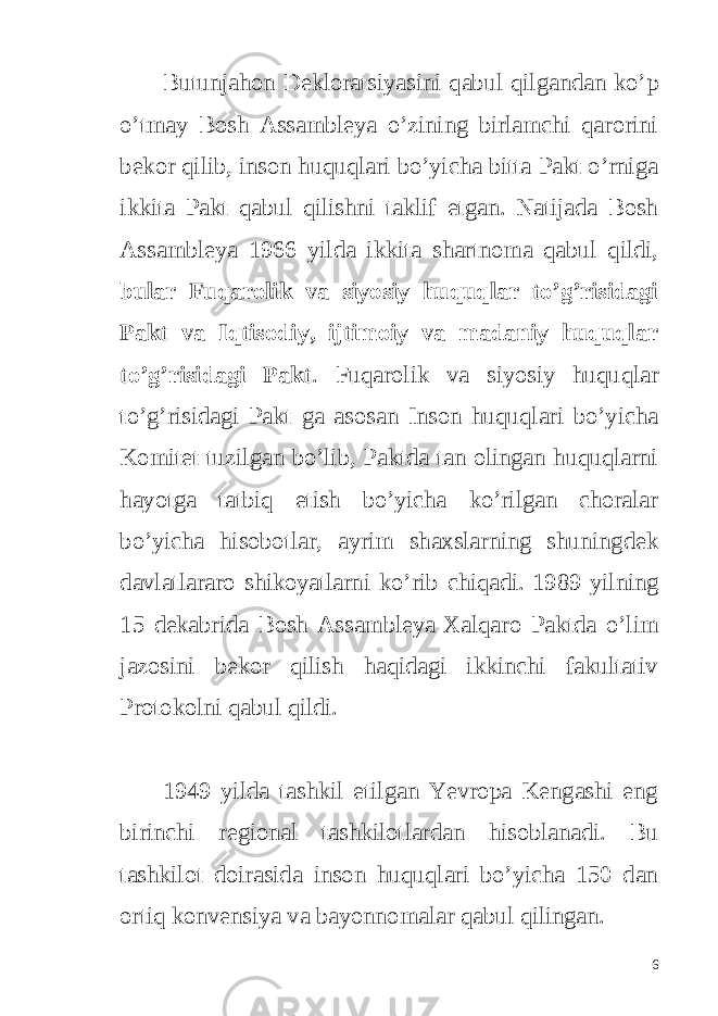 Butunjahon Dekloratsiyasini qabul qilgandan ko’p o’tmay Bosh Assambleya o’zining birlamchi qarorini bekor qilib, inson huquqlari bo’yicha bitta Pakt o’rniga ikkita Pakt qabul qilishni taklif etgan. Natijada Bosh Assambleya 1966 yilda ikkita shartnoma qabul qildi, bular Fuqarolik va siyosiy huquqlar to’g’risidagi Pakt va Iqtisodiy, ijtimoiy va madaniy huquqlar to’g’risidagi Pakt . Fuqarolik va siyosiy huquqlar to’g’risidagi Pakt ga asosan Inson huquqlari bo’yicha Komitet tuzilgan bo’lib, Paktda tan olingan huquqlarni hayotga tatbiq etish bo’yicha ko’rilgan choralar bo’yicha hisobotlar, ayrim shaxslarning shuningdek davlatlararo shikoyatlarni ko’rib chiqadi. 1989 yilning 15 dekabrida Bosh Assambleya Xalqaro Paktda o’lim jazosini bekor qilish haqidagi ikkinchi fakultativ Protokolni qabul qildi. 1949 yilda tashkil etilgan Yevropa Kengashi eng birinchi regional tashkilotlardan hisoblanadi. Bu tashkilot doirasida inson huquqlari bo’yicha 150 dan ortiq konvensiya va bayonnomalar qabul qilingan. 6 