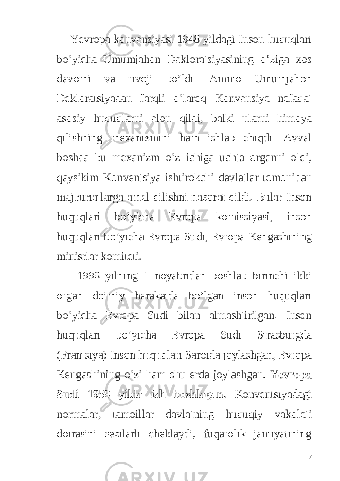  Yevropa konvensiyasi 1948 yildagi Inson huquqlari bo’yicha Umumjahon Dekloratsiyasining o’ziga xos davomi va rivoji bo’ldi. Ammo Umumjahon Dekloratsiyadan farqli o’laroq Konvensiya nafaqat asosiy huquqlarni elon qildi, balki ularni himoya qilishning mexanizmini ham ishlab chiqdi. Avval boshda bu mexanizm o’z ichiga uchta organni oldi, qaysikim Konventsiya ishtirokchi davlatlar tomonidan majburiatlarga amal qilishni nazorat qildi. Bular Inson huquqlari bo’yicha Evropa komissiyasi, inson huquqlari bo’yicha Evropa Sudi, Evropa Kengashining minisrlar komiteti. 1998 yilning 1 noyabridan boshlab birinchi ikki organ doimiy harakatda bo’lgan inson huquqlari bo’yicha Evropa Sudi bilan almashtirilgan. Inson huquqlari bo’yicha Evropa Sudi Strasburgda (Frantsiya) Inson huquqlari Saroida joylashgan, Evropa Kengashining o’zi ham shu erda joylashgan. Yevropa Sudi 1959 yilda ish boshlagan. Konventsiyadagi normalar, tamoillar davlatning huquqiy vakolati doirasini sezilarli cheklaydi, fuqarolik jamiyatining 7 