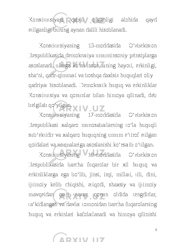 Konstitutsiyani qabul qilganligi alohida qayd etilganligi buning aynan dalili hisoblanadi. Konstitutsiyaning 13-moddasida O’zbekiston Respublikasida demokratiya umuminsoniy prinsiplarga asoslanadi, ularga ko’ra inson, uning hayoti, erkinligi, sha’ni, qadr-qimmati va boshqa daxlsiz huquqlari oliy qadriyat hisoblanadi. Demokratik huquq va erkinliklar Konstitutsiya va qonunlar bilan himoya qilinadi, deb belgilab qo’yilgan. Konstitutsiyaning 17-moddasida O’zbekiston Respublikasi xalqaro munosabatlarning to’la huquqli sub’ektidir va xalqaro huquqning umum e’tirof etilgan qoidalari va normalariga asoslanishi ko’rsatib o’tilgan. Konstitutsiyaning 18-moddasida O’zbekiston Respublikasida barcha fuqarolar bir xil huquq va erkinliklarga ega bo’lib, jinsi, irqi, millati, tili, dini, ijtimoiy kelib chiqishi, etiqodi, shaxsiy va ijtimoiy mavqeidan qat’i nazar, qonun oldida tengdirlar, ta’kidlangan va davlat tomonidan barcha fuqarolarning huquq va erkinlari kafolatlanadi va himoya qilinishi 9 