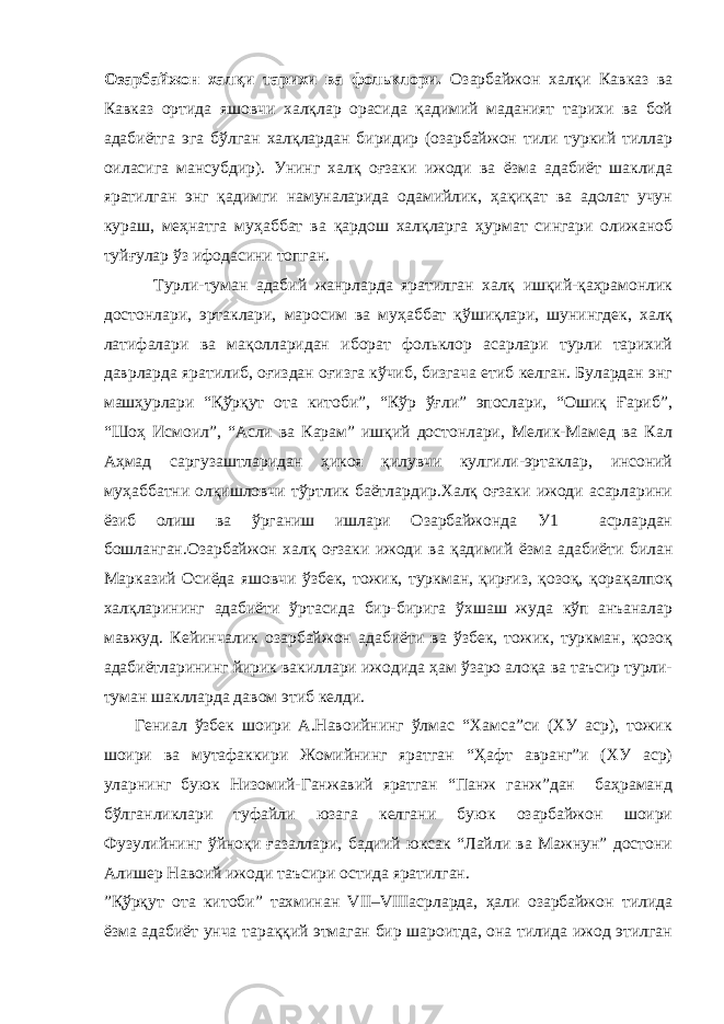 Озарбайжон халқи тарихи ва фольклори. Озарбайжон халқи Кавказ ва Кавказ ортида яшовчи халқлар орасида қадимий маданият тарихи ва бой адабиётга эга бўлган халқлардан биридир (озарбайжон тили туркий тиллар оиласига мансубдир). Унинг халқ оғзаки ижоди ва ёзма адабиёт шаклида яратилган энг қадимги намуналарида одамийлик, ҳақиқат ва адолат учун кураш, меҳнатга муҳаббат ва қардош халқларга ҳурмат сингари олижаноб туйғулар ўз ифодасини топган. Турли-туман адабий жанрларда яратилган халқ ишқий-қаҳрамонлик достонлари, эртаклари, маросим ва муҳаббат қўшиқлари, шунингдек, халқ латифалари ва мақолларидан иборат фольклор асарлари турли тарихий даврларда яратилиб, оғиздан оғизга кўчиб, бизгача етиб келган. Булардан энг машҳурлари “Қўрқут ота китоби”, “Кўр ўғли” эпослари, “Ошиқ Ғариб”, “Шоҳ Исмоил”, “Асли ва Карам” ишқий достонлари, Мелик-Мамед ва Кал Аҳмад саргузаштларидан ҳикоя қилувчи кулгили-эртаклар, инсоний муҳаббатни олқишловчи тўртлик баётлардир.Халқ оғзаки ижоди асарларини ёзиб олиш ва ўрганиш ишлари Озарбайжонда У1 асрлардан бошланган.Озарбайжон халқ оғзаки ижоди ва қадимий ёзма адабиёти билан Марказий Осиёда яшовчи ўзбек, тожик, туркман, қирғиз, қозоқ, қорақалпоқ халқларининг адабиёти ўртасида бир-бирига ўхшаш жуда кўп анъаналар мавжуд. Кейинчалик озарбайжон адабиёти ва ўзбек, тожик, туркман, қозоқ адабиётларининг йирик вакиллари ижодида ҳам ўзаро алоқа ва таъсир турли- туман шаклларда давом этиб келди. Гениал ўзбек шоири А.Навоийнинг ўлмас “Хамса”си (ХУ аср), тожик шоири ва мутафаккири Жомийнинг яратган “Ҳафт авранг”и (ХУ аср) уларнинг буюк Низомий-Ганжавий яратган “Панж ганж”дан баҳраманд бўлганликлари туфайли юзага келгани буюк озарбайжон шоири Фузулийнинг ўйноқи ғазаллари, бадиий юксак “Лайли ва Мажнун” достони Алишер Навоий ижоди таъсири остида яратилган. ”Қўрқут ота китоби” тахминан VII–VIIIасрларда, ҳали озарбайжон тилида ёзма адабиёт унча тараққий этмаган бир шароитда, она тилида ижод этилган 