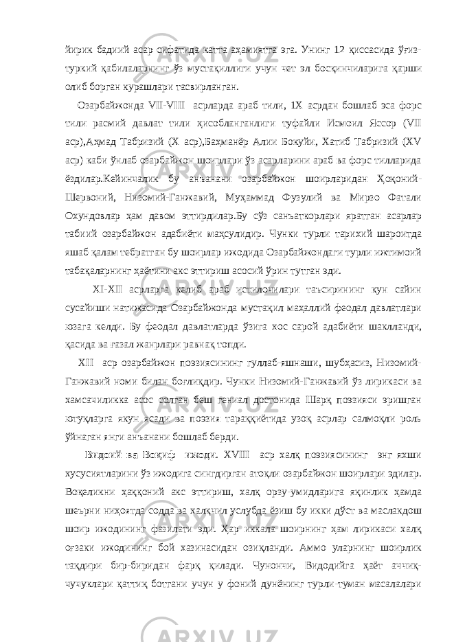 йирик бадиий асар сифатида катта аҳамиятга эга. Унинг 12 қиссасида ўғиз- туркий қабилаларнинг ўз мустақиллиги учун чет эл босқинчиларига қарши олиб борган курашлари тасвирланган. Озарбайжонда VII-VIII асрларда араб тили, 1Х асрдан бошлаб эса форс тили расмий давлат тили ҳисобланганлиги туфайли Исмоил Яссор (VII аср),Аҳмад Табризий (Х аср),Баҳманёр Алии Бокуйи, Хатиб Табризий (ХV аср) каби ўнлаб озарбайжон шоирлари ўз асарларини араб ва форс тилларида ёздилар.Кейинчалик бу анъанани озарбайжон шоирларидан Ҳоқоний- Шервоний, Низомий-Ганжавий, Муҳаммад Фузулий ва Мирзо Фатали Охундовлар ҳам давом эттирдилар.Бу сўз санъаткорлари яратган асарлар табиий озарбайжон адабиёти маҳсулидир. Чунки турли тарихий шароитда яшаб қалам тебратган бу шоирлар ижодида Озарбайжондаги турли ижтимоий табақаларнинг ҳаётини акс эттириш асосий ўрин тутган эди. ХI-ХII асрларга келиб араб истилочилари таъсирининг кун сайин сусайиши натижасида Озарбайжонда мустақил маҳаллий феодал давлатлари юзага келди. Бу феодал давлатларда ўзига хос сарой адабиёти шаклланди, қасида ва ғазал жанрлари равнақ топди. ХII аср озарбайжон поэзиясининг гуллаб-яшнаши, шубҳасиз, Низомий- Ганжавий номи билан боғлиқдир. Чунки Низомий-Ганжавий ўз лирикаси ва хамсачиликка асос солган беш гениал достонида Шарқ поэзияси эришган ютуқларга якун ясади ва поэзия тараққиётида узоқ асрлар салмоқли роль ўйнаган янги анъанани бошлаб берди. Видоий ва Воқиф ижоди . ХVIII аср халқ поэзиясининг энг яхши хусусиятларини ўз ижодига сингдирган атоқли озарбайжон шоирлари эдилар. Воқеликни ҳаққоний акс эттириш, халқ орзу-умидларига яқинлик ҳамда шеърни ниҳоятда содда ва халқчил услубда ёзиш бу икки дўст ва маслакдош шоир ижодининг фазилати эди. Ҳар иккала шоирнинг ҳам лирикаси халқ оғзаки ижодининг бой хазинасидан озиқланди. Аммо уларнинг шоирлик тақдири бир-биридан фарқ қилади. Чунончи, Видодийга ҳаёт аччиқ- чучуклари қаттиқ ботгани учун у фоний дунёнинг турли-туман масалалари 