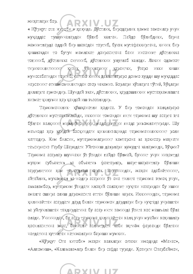 жиҳатлари бор. « Қўрқут ота китоби » ҳақида. Дўстлик, биродарлик ҳамма замонлар учун муқаддас тушунчалардан бўлиб келган. Пайдо бўлибдики, барча жамиятларда оддий бир шахсдан тортиб, буюк мутафаккиргача, кичик бир қишлокдан то бутун мамлакат доирасигача бани инсоният дўстликка топиниб, дўстликка сиғиниб, дўстликни улуғлаб келади. Лекин одамзот тирикчилигининг қизиқ ўйинларини қарангки, ўзаро икки киши муносабатидан тортиб, каттаю кичик давлатлараро доимо худди шу муқаддас нарсанинг етишмовчилигидан озор чекамиз. Борлари кўзларга тўтиё, йўқлари дилларга армондир. Шундай экан, дўстликни, қардошликни мустаҳкамлашга хизмат қилувчи ҳар қандай иш эъзозлидир. Таржимачилик- қўшқанотли ҳодиса. У бир томондан халқлараро дўстликни мустаҳкамлайди, иккинчи томондан янги таржима шу асарга эга бўлган халқнинг миллий онгини, маданиятини янада ривожлантиради. Шу маънода ҳар қандай босқичдаги цивилизацияда таржимачиликнинг роли каттадир. Ким билсин, мутаржимларнинг камтарона ва ҳокисор меҳнати таъсирисиз Ғарбу-Шаркдаги Уйғониш даврлари вужудга келармиди, йўқми? Таржима асарлар шунчаки ўз-ўзидан пайдо бўлмай, бунинг учун ниҳоятда муҳим субъектив ва объектив факторлар, шарт-шароитлар бўлиши зарурлигини ҳам таъкидлаш керак. Биринчидан, жаҳон адабиётининг, айтайлик, мукаммал ва нодир асарини ўз она тилига таржима этмоқ учун, авваламбор, мутаржим ўзидаги илоҳий салоҳият нуқтаи назаридан бу ишни амалга ошира олиш даражасига етган бўлиши керак. Иккинчидан, таржима қилинаётган асардаги дард билан таржимон дардлари бир нуқтада учрашган ва уйғунлашган такдирдагина бу асар янги заминда ўзига хос машъала бўла олади. Учинчидан, бу асар таржима қилинаётган халқ учун муайян хоҳишлар ҳосиласигина эмас, бамисли аслиятдаги каби эҳгиёж фарзанди бўлгани чоғдагина кутилган натижаларни бериши мумкин. «Қўрқут Ота китоби» жаҳон халклари оғзаки ижодида «Манас», «Алпомиш», «Калевала»лар билан бир сафда туради. Ҳозирги Озарбайжон, 