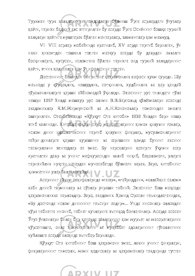 Туркман турк халқларининг аждодлари бўлмиш Ўрта асрлардаги ўғузлар ҳаёти, тарихи бадиий акс эттирилган бу асарда Ўрта Осиёнинг бошқа туркий халқлари ҳаётига муштарак бўлган манзаралар, элементлар ҳам мавжуд. VI - VIII асрлар мобайнида яратилиб, XV асрда тартиб берилган, ўн икки ҳикоятдан ташкил топган мазкур асарда бу даврдан аввалги босқичларга, хусусан, исломгача бўлган тарихга оид туркий халқдарнинг ҳаёти, этник ҳодисалар ҳам ўз ифодасини топган. Достоннинг бошидан охиригача қаҳрамонлик пафоси ҳукм суради. Шу маънода у қўрқоқлик, ношудлик, сотқинлик, худбинлик ва ҳар қандай зўравонликларга қарши айбномадай ўқилади. Эпоснинг рус тилидаги тўла нашри 1962 йилда машхур рус олими В.В.Бартольд қўлёзмалари асосида академиклар К.М.Жирмунский ва А.Н.Кононовлар томонидан амалга оширилган. Озарбайжонда «Қўрқут Ота китоби» 1939 йилдан бери нашр этиб келинади. Китобда юқори синф манфаатларини ҳимоя қилувчи ғоялар, ислом дини идеологиясини тарғиб қилувчи фикрлар, мусулмонларнинг ғайри-динларга қарши курашини ва юришини ҳамда бунинг аксини тасвирловчи эпизодлар оз эмас. Бу нарсаларни ҳозирги ўқувчи асар яратилган давр ва унинг мафкурасидан келиб чиқиб, баҳоламоғи, уларга тарихийлик нуқтаи-назардан муносабатда бўлмоғи керак. Зеро, китобнинг қимматини улар белгиламайди. Асарнинг айрим саҳифаларида «ғаюр», «ғайриддин», «аллайҳис-салом» каби диний терминлар ва сўзлар учраши табиий. Эпоснинг бош мақсади қаҳрамонликка чорловдир. Зеро, академик Ҳамид Орасли таъкидлаганидек, «Бу достонда ислом динининг таъсири оздир»... Унда инсонлар оллохдан кўра табиатга инониб, табиат кучларига эътиқод боғлаганлар. Асарда асосан Ўғуз ўғлонлари билан бир қаторда аёлларнинг ҳам журъат ва жасоратларини кўрсатишга, оила ҳамжиҳатлиги ва муҳаббат адоларининг гўзаллигини куйлашга асарда алоҳида эътибор берилади. Қўрқут Ота китобнинг бош қаҳрамони эмас, лекин унинг фикрлари, фикрларининг тимсоли, жами ҳодисалар ва қаҳрамонлар такдирида тутган 