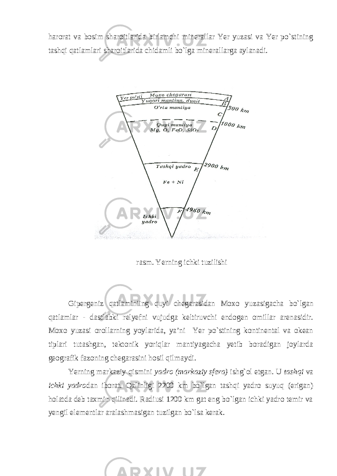 harorat va bosim sharoitlarida birlamchi minerallar Yer yuzasi va Yer po`stining tashqi qatlamlari sharoitlarida chidamli bo`lga minerallarga aylanadi. rasm . Yerning ichki tuzilishi Gipergeniz qatlaminiing quyi chegarasidan Moxo yuzasigacha bo ` lgan qatlamlar - dastlabki relyefni vujudga keltiruvchi endogen omillar arenasidir . Moxo yuzasi orollarning yoylarida , ya ’ ni Yer po ` stining kontinental va okean tiplari tutashgan , tektonik yoriqlar mantiyagacha yetib boradigan joylarda geografik fazoning chegarasini hosil qilmaydi . Yerning markaziy qismini yadro (markaziy sfera) ishg`ol etgan. U tashqi va ichki yadro dan iborat. Qalinligi 2200 km bo`lgan tashqi yadro suyuq (erigan) holatda deb taxmin qilinadi. Radiusi 1200 km gat eng bo`lgan ichki yadro temir va yengil elementlar aralashmasigan tuzilgan bo`lsa kerak. 