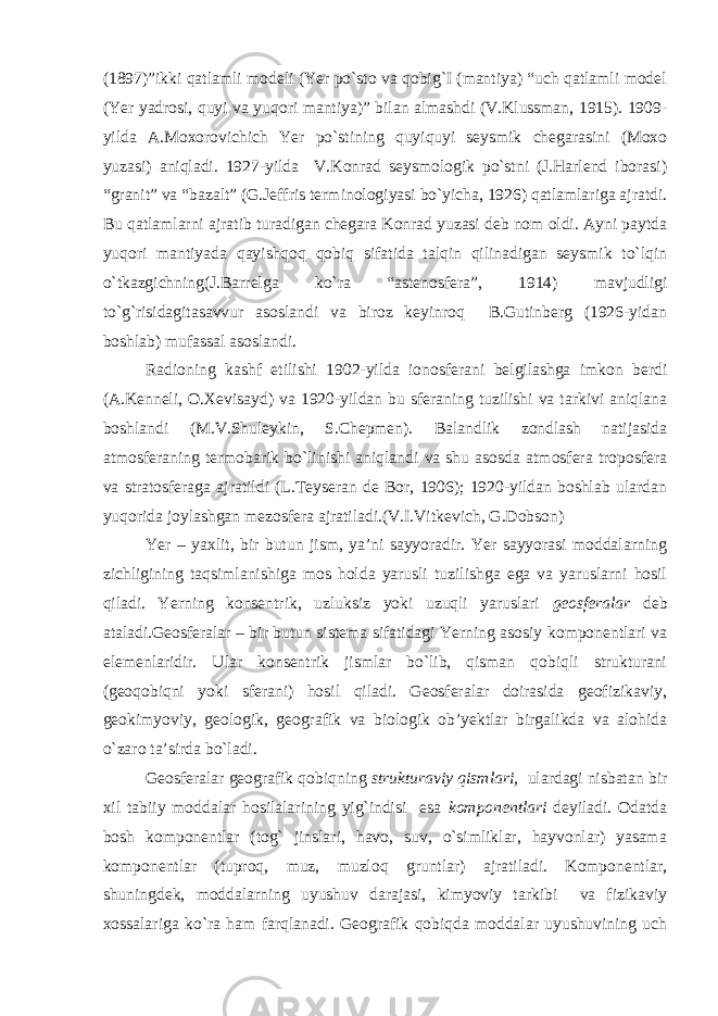 (1897)”ikki qatlamli modeli (Yer po`sto va qobig`I (mantiya) “uch qatlamli model (Yer yadrosi, quyi va yuqori mantiya)” bilan almashdi (V.Klussman, 1915). 1909- yilda A.Moxorovichich Yer po`stining quyiquyi seysmik chegarasini (Moxo yuzasi) aniqladi. 1927-yilda V.Konrad seysmologik po`stni (J.Harlend iborasi) “granit” va “bazalt” (G.Jeffris terminologiyasi bo`yicha, 1926) qatlamlariga ajratdi. Bu qatlamlarni ajratib turadigan chegara Konrad yuzasi deb nom oldi. Ayni paytda yuqori mantiyada qayishqoq qobiq sifatida talqin qilinadigan seysmik to`lqin o`tkazgichning(J.Barrelga ko`ra “astenosfera”, 1914) mavjudligi to`g`risidagitasavvur asoslandi va biroz keyinroq B.Gutinberg (1926-yidan boshlab) mufassal asoslandi. Radioning kashf etilishi 1902-yilda ionosferani belgilashga imkon berdi (A.Kenneli, O.Xevisayd) va 1920-yildan bu sferaning tuzilishi va tarkivi aniqlana boshlandi (M.V.Shuleykin, S.Chepmen). Balandlik zondlash natijasida atmosferaning termobarik bo`linishi aniqlandi va shu asosda atmosfera troposfera va stratosferaga ajratildi (L.Teyseran de Bor, 1906); 1920-yildan boshlab ulardan yuqorida joylashgan mezosfera ajratiladi.(V.I.Vitkevich, G.Dobson) Yer – yaxlit, bir butun jism, ya’ni sayyoradir. Yer sayyorasi moddalarning zichligining taqsimlanishiga mos holda yarusli tuzilishga ega va yaruslarni hosil qiladi. Yerning konsentrik, uzluksiz yoki uzuqli yaruslari geosferalar deb ataladi. Geosferalar – bir butun sistema sifatidagi Yerning asosiy komponentlari va elemenlaridir. Ular konsentrik jismlar bo`lib, qisman qobiqli strukturani (geoqobiqni yoki sferani) hosil qiladi. Geosferalar doirasida geofizikaviy, geokimyoviy, geologik, geografik va biologik ob’yektlar birgalikda va alohida o`zaro ta’sirda bo`ladi. Geosferalar geografik qobiqning strukturaviy qismlari, ulardagi nisbatan bir xil tabiiy moddalar hosilalarining yig`indisi esa komponentlari deyiladi. Odatda bosh komponentlar (tog` jinslari, havo, suv, o`simliklar, hayvonlar) yasama komponentlar (tuproq, muz, muzloq gruntlar) ajratiladi. Komponentlar, shuningdek, moddalarning uyushuv darajasi, kimyoviy tarkibi va fizikaviy xossalariga ko`ra ham farqlanadi. Geografik qobiqda moddalar uyushuvining uch 