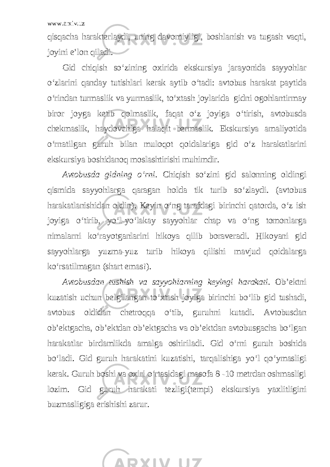 www.arxiv.uz qisqacha harakterlaydi, uning davomiyligi, boshlanish va tugash vaqti, joyini e’lon qiladi. Gid chiqish so‘zining oxirida ekskursiya jarayonida sayyohlar o‘zlarini qanday tutishlari kerak aytib o‘tadi: avtobus harakat paytida o‘rindan turmaslik va yurmaslik, to‘xtash joylarida gidni ogohlantirmay biror joyga ketib qolmaslik, faqat o‘z joyiga o‘tirish, avtobusda chekmaslik, haydovchiga halaqit bermaslik. Ekskursiya amaliyotida o‘rnatilgan guruh bilan muloqot qoidalariga gid o‘z harakatlarini ekskursiya boshidanoq moslashtirishi muhimdir. Avtobusda gidning o‘rni. Chiqish so‘zini gid salonning oldingi qismida sayyohlarga qaragan holda tik turib so‘zlaydi. (avtobus harakatlanishidan oldin). Keyin o‘ng tarafdagi birinchi qatorda, o‘z ish joyiga o‘tirib, yo‘l-yo‘lakay sayyohlar chap va o‘ng tomonlarga nimalarni ko‘rayotganlarini hikoya qilib boraveradi. Hikoyani gid sayyohlarga yuzma-yuz turib hikoya qilishi mavjud qoidalarga ko‘rsatilmagan (shart emas!). Avtobusdan tushish va sayyohlarning keyingi harakati. Ob’ektni kuzatish uchun belgilangan to‘xtash joyiga birinchi bo‘lib gid tushadi, avtobus oldidan chetroqqa o‘tib, guruhni kutadi. Avtobusdan ob’ektgacha, ob’ektdan ob’ektgacha va ob’ektdan avtobusgacha bo‘lgan harakatlar birdamlikda amalga oshiriladi. Gid o‘rni guruh boshida bo‘ladi. Gid guruh harakatini kuzatishi , tarqalishiga yo‘l qo‘ymasligi kerak. Guruh boshi va oxiri o‘rtasidagi masofa 8 -10 metrdan oshmasligi lozim. Gid guruh harakati tezligi (tempi) ekskursiya yaxlitligini buzmasligiga erishishi zarur. 