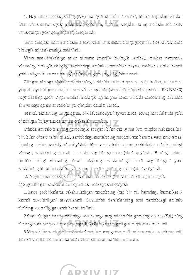 1. Neytrallash reaksiasining (NR) mohiyati shundan iboratki, bir xil hajmdagi zardob bilan virus suspenziyasi probirkada qo’shilib, ma’lum vaqtdan so’ng aralashmada aktiv virus qolgan yoki qolmaganligi aniqlanadi. Bunu aniqlash uchun aralashma sezuvchan tirik sistemalarga yuqtirilib (test-ob’ektlarda biologik tajriba) amalga oshiriladi. Virus test-ob’ektlarga ta’sir qilmasa (manfiy biologik tajriba), musbat nazoratda virusning biologik aktivligi zardobdagi antitelo tomonidan neytrallashidan dalolat beradi yoki antigen bilan zardobdagi antitelolar gomologikligi isbotlanadi. Olingan virusga nisbatan zardobning tarkibida antitelo qancha ko’p bo’lsa, u shuncha yuqori suyultirilgan darajada ham virusning aniq (standart) miqdorini (odatda 100 NM50) neytrallashga qodir. Agar musbat biologik tajriba yuz bersa u holda zardobning tarkibida shu virusga qarshi antitelolar yo’qligidan dalolat beradi. Test-ob’ektlarning turiga qarab, NR laboratoriya hayvonlarida, tovuq homilalarida yoki o’stirilgan hujayralarda tajriba o’tkazish mumkin. Odatda antitelo o’zining gomologik antigeni bilan qat’iy ma’lum miqdor nisbatida bir- biri bilan o’zaro ta’sir qiladi, zardobdagi antiteloning miqdori esa hamma vaqt aniq emas, shuning uchun reaksiyani qo’yishda bitta emas balki qator probirkalar olinib undagi virusga, zardobning har-xil nisbatda suyultirilgan darajalari quyiladi. Buning uchun, probirkalardagi virusning bir-xil miqdoriga zardobning har-xil suyultirilgani yoki zardobning bir xil miqdoriga virusning har-xil suyultirilgan darajalari qo’yiladi. 2. Neytrallash reaksiasida bu ikki usul bir texnik jihatidan bir xil bajarilmaydi. a) Suyultirilgan zardob bilan neytrallash reaksiyasini qo’yish 1.Qator probirkalarda tekshiriladigan zardobning (sz) bir xil hajmdagi ketma-ket 2 karrali suyultirilgani tayyorlanadi. Suyiltirish darajalarining soni zardobdagi antitelo titrining yuqoriligiga qarab har xil bo’ladi. 2.Suyultirilgan barcha zardobga shu hajmga teng miqdorida gomologik virus (SA) ning titrlangan va har qaysi test-ob’ektga 100 NM50 dan tegadigan miqdorda qo’shiladi. 3.Virus bilan zardob aralashmalari ma’lum vaqtgacha ma’lum haroratda saqlab turiladi. Har xil viruslar uchun bu ko’rsatkichlar xilma xil bo’lishi mumkin. 