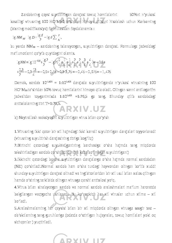  Zardobning qaysi suyultirilgan darajasi tovuq homilalarini 50%ni n’yukasl kasalligi virusning 100 HO’M50 ta’siridan himoya qilishni hisoblash uchun Kerberning (bizning modifikatsiya) formulasidan foydalanamiz :lg NM 50= lg D +lg d 2 − lg d∑ r n, bu yerda NM 50 – zardobning izlanayotgan, suyultirilgan darajasi. Formulaga jadvaldagi ma’lumotlarni qo’yib quyidagini olamiz. lg NM =lg 10 −0,6 +lg 2 2 − lg 2(0 4+1 4+1 4+2 4+2 4+3 4+4 4)=− 0,6 + +0,3 2 −0,3 ⋅13 4 =−0,6 +0,15 −0,3 ⋅3,25 =−0,45 −0,975 =−1,425 Demak, zardob 10 -1,425 = 1:10 1,425 darajada suyultirilganda n’yukasl virusining 100 HO’M 50 ta’siridan 50% tovuq homilalarini himoya qila oladi. Olingan sonni antilogarifm jadvalidan topganimizda 1:10 1,425 =1:26,5 ga teng. Shunday qilib zardobdagi antitelolarning titri T=1:26,5. b) Neytrallash reaksiyasini suyultirilgan virus bilan qo’yish 1.Virusning ikki qator bir xil hajmdagi ikki karrali suyultirilgan darajalari tayyorlanadi (virusning suyultirish darajasining titriga bog’liq) 2.Birinchi qatordagi suyultirilganining barchasiga o’sha hajmda teng miqdorda tekshiriladigan zardob qo’shiladi (uncha katta bo’lmagan suyultirilgani) 3.Ikkinchi qatordagi barcha suyultirilgan darajalarga o’sha hajmda normal zardobdan (NZ) qo’shiladi.Normal zardob ham o’sha turdagi hayvondan olingan bo’lib xuddi shunday suyultirilgan darajasi olinadi va ingibitorlaridan bir xil usul bilan xalos qilingan hamda o’zining tarkibida olingan virusga qarshi antitelosi yo’q. 4.Virus bilan sinalayotgan zardob va normal zardob aralashmalari ma’lum haroratda belgilangan vaqtgacha ushlanadi: Bu ko’rsatkich har xil viruslar uchun xilma – xil bo’ladi. 5.Aralashmalarning har qaysisi bilan bir xil miqdorda olingan virusga sezgir test – ob’ektlarning teng guruhlariga (odatda o’stirilgan hujayralar, tovuq homilalari yoki oq sichqonlar ) yuqtiriladi. 