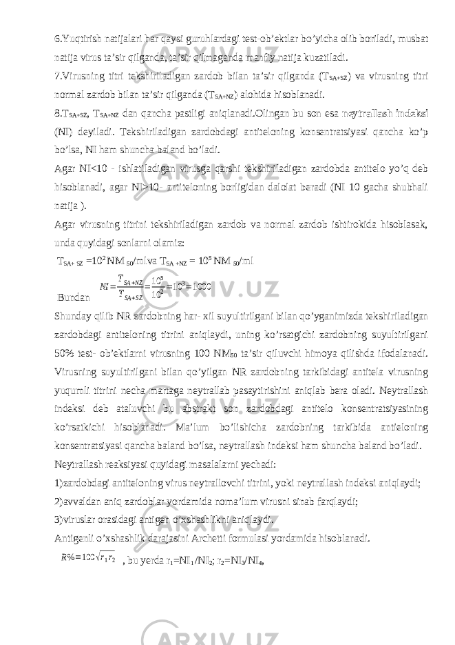 6.Yuqtirish natijalari har qaysi guruhlardagi test-ob’ektlar bo’yicha olib boriladi, musbat natija virus ta’sir qilganda, ta’sir qilmaganda manfiy natija kuzatiladi. 7.Virusning titri tekshiriladigan zardob bilan ta’sir qilganda (T SA+SZ ) va virusning titri normal zardob bilan ta’sir qilganda (T SA+NZ ) alohida hisoblanadi. 8.T SA+SZ , T SA+NZ dan qancha pastligi aniqlanadi.Olingan bu son esa neytrallash indeksi (NI) deyiladi. Tekshiriladigan zardobdagi antiteloning konsentratsiyasi qancha ko’p bo’lsa, NI ham shuncha baland bo’ladi. Agar NI<10 - ishlatiladigan virusga qarshi tekshiriladigan zardobda antitelo yo’q deb hisoblanadi, agar NI>10- antiteloning borligidan dalolat beradi (NI 10 gacha shubhali natija ). Agar virusning titrini tekshiriladigan zardob va normal zardob ishtirokida hisoblasak, unda quyidagi sonlarni olamiz: T SA+ SZ =10 2 NM 50 /mlva T SA +NZ = 10 5 NM 50 /ml Bundan NI = TSA+NZ TSA+SZ =10 5 10 2=10 3=1000 Shunday qilib NR zardobning har- xil suyultirilgani bilan qo’yganimizda tekshiriladigan zardobdagi antiteloning titrini aniqlaydi, uning ko’rsatgichi zardobning suyultirilgani 50% test- ob’ektlarni virusning 100 NM 50 ta’sir qiluvchi himoya qilishda ifodalanadi. Virusning suyultirilgani bilan qo’yilgan NR zardobning tarkibidagi antitela virusning yuqumli titrini necha martaga neytrallab pasaytirishini aniqlab bera oladi. Neytrallash indeksi deb ataluvchi bu abstrakt son zardobdagi antitelo konsentratsiyasining ko’rsatkichi hisoblanadi. Ma’lum bo’lishicha zardobning tarkibida antieloning konsentratsiyasi qancha baland bo’lsa, neytrallash indeksi ham shuncha baland bo’ladi. Neytrallash reaksiyasi quyidagi masalalarni yechadi: 1)zardobdagi antiteloning virus neytrallovchi titrini, yoki neytrallash indeksi aniqlaydi; 2)avvaldan aniq zardoblar yordamida noma’lum virusni sinab farqlaydi; 3)viruslar orasidagi antigen o’xshashlikni aniqlaydi. Antigenli o’xshashlik darajasini Archetti formulasi yordamida hisoblanadi. R%=100 √r1r2 , bu yerda r 1 =NI 1 /NI 2 ; r 2 =NI 3 /NI 4 , 