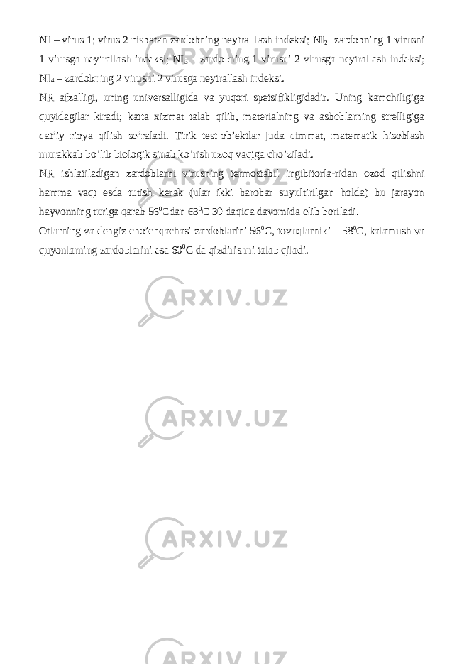 NI – virus 1; virus 2 nisbatan zardobning neytralllash indeksi; NI 2 - zardobning 1 virusni 1 virusga neytrallash indeksi; NI 3 – zardobning 1 virusni 2 virusga neytrallash indeksi; NI 4 – zardobning 2 virusni 2 virusga neytrallash indeksi. NR afzalligi, uning universalligida va yuqori spetsifikligidadir. Uning kamchiligiga quyidagilar kiradi; katta xizmat talab qilib, materialning va asboblarning strelligiga qat’iy rioya qilish so’raladi. Tirik test-ob’ektlar juda qimmat, matematik hisoblash murakkab bo’lib biologik sinab ko’rish uzoq vaqtga cho’ziladi. NR ishlatiladigan zardoblarni virusning termostabil ingibitorla-ridan ozod qilishni hamma vaqt esda tutish kerak (ular ikki barobar suyultirilgan holda) bu jarayon hayvonning turiga qarab 56 0 Cdan 63 0 C 30 daqiqa davomida olib boriladi. Otlarning va dengiz cho’chqachasi zardoblarini 56 0 C, tovuqlarniki – 58 0 C, kalamush va quyonlarning zardoblarini esa 60 0 C da qizdirishni talab qiladi. 