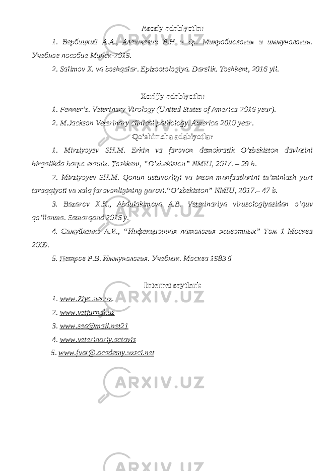 Asosiy adabiyotlar 1. Вербицкий А.А., Алешкевич В.Н и др. Микробиология и иммунология. Учебное пособие Минск-2019. 2. Salimov X. va boshqalar. Epizootologiya. Darslik. Toshkent, 2016 yil . Xorijiy adabiyotlar 1. Fenner’s. Veterinary Virology (United States of America 2016 year). 2. M.Jackson Veterinary clinical pathology. America 2010 year. Qo’shimcha adabiyotlar 1. Mirziyoyev SH.M. Erkin va farovon demokratik O’zbekiston davlatini birgalikda barpo etamiz. Toshkent, “O’zbekiston” NMIU, 2017. – 29 b. 2. Mirziyoyev SH.M. Qonun ustuvorligi va inson manfaatlarini ta’minlash yurt taraqqiyoti va xalq farovonligining garovi.“O’zbekiston” NMIU, 2017.– 47 b. 3 . Bazarov X.K., Abdulakimova A.B. Veterinariya virusologiyasidan o ’ quv qo ’ llanma. Samarqand 2016 y. 4. Самуйленко А.Я., “Инфекционная патология животных” Том 1 Москва 2009. 5. Петров Р.В. Иммунология. Учебник. Москва 1983 й Internet saytlari : 1 . www.Ziyo.net.uz . 2. www.vetjurnal.uz 3. www.sea@mail.net21 4. www.veterinariy.actavis 5. www. fvat@.academy.uzsci.net 