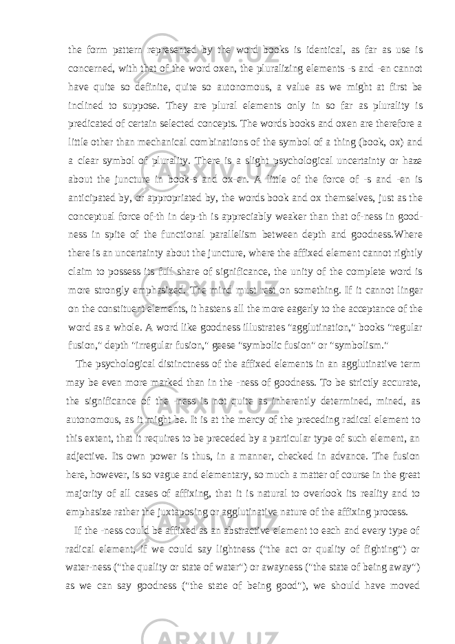 the form pattern represented by the word books is identical, as far as use is concerned, with that of the word oxen, the pluralizing elements -s and -en cannot have quite so definite, quite so autonomous, a value as we might at first be inclined to suppose. They are plural elements only in so far as plurality is predicated of certain selected concepts. The words books and oxen are therefore a little other than mechanical combinations of the symbol of a thing (book, ox) and a clear symbol of plurality. There is a slight psychological uncertainty or haze about the juncture in book-s and ox-en. A little of the force of -s and -en is anticipated by, or appropriated by, the words book and ox themselves, just as the conceptual force of-th in dep-th is ap preciably weaker than that of-ness in good- ness in spite of the functional parallelism between depth and goodness.Where there is an uncertainty about the juncture, where the affixed element cannot rightly claim to possess its full share of significance, the unity of the complete word is more strongly emphasized. The mind must rest on something. If it cannot linger on the constituent elements, it hastens all the more eagerly to the acceptance of the word as a whole. A word like goodness illustrates &#34;agglutination,&#34; books &#34;regular fusion,&#34; depth &#34;irregular fusion,&#34; geese &#34;symbolic fusion&#34; or &#34;symbolism.&#34; The psychological distinctness of the affixed elements in an agglutinative term may be even more marked than in the -ness of goodness. To be strictly accurate, the significance of the -ness is not quite as inherently determined, mined, as autono mous, as it might be. It is at the mercy of the preceding radical element to this extent, that it requires to be preceded by a particular type of such element, an adjective. Its own power is thus, in a manner, checked in advance. The fusion here, however, is so vague and elementary, so much a matter of course in the great majority of all cases of affixing, that it is natural to overlook its reality and to emphasize rather the juxtapos ing or agglutinative nature of the affixing process. If the -ness could be affixed as an abstractive element to each and every type of radical element, if we could say lightness (&#34;the act or quality of fighting&#34;) or water-ness (&#34;the quality or state of water&#34;) or awayness (&#34;the state of being away&#34;) as we can say goodness (&#34;the state of being good&#34;), we should have moved 