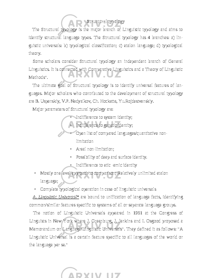 Structural typology The Structural typology is the major branch of Linguistic typology and aims to identify structural language types. The Structural typology has 4 branches: a) lin - guistic universals: b) typological classification; c) etalon language; d) typological theory. Some scholars consider Structural typology an independent branch of General Linguistics. It is connected with Comparative Linguistics and a Theory of Linguistic Methods&#34;. The ultimate goal of Structural typology is to identify universal features of lan - guages. Major scholars who contributed to the development of structural typology are B. Uspenskiy, V.P. Nedyalkov, Ch. Hockette, Yu.Rojdestvenskiy. Major parameters of Structural typology are: • Indifference to system identity; • Indifference to genetic identity; • Open list of compared languages/quantitative non- limitation • Areal non-limitation; • Possibility of deep and surface identity. • Indifference to etic -emic identity • Mostly one level approach to comparison; Relatively unlimited etalon language; • Complete typological operation in case of linguistic universals A. Linguistic Universal* are bound to unification of language facts, identifying common/similar features specific to systems of all or separate language groups. The notion of Linguistic Universals appeared in 1961 at the Congress of Linguists in New York where J. Greenburg, J. Jenkins and I. Osgood proposed a Memoran dum on Language/Linguistic Universals&#34;. They defined it as follows: &#34;A Linguistic Universal is a certain feature specific to all languages of the world or the language per se.&#34; 