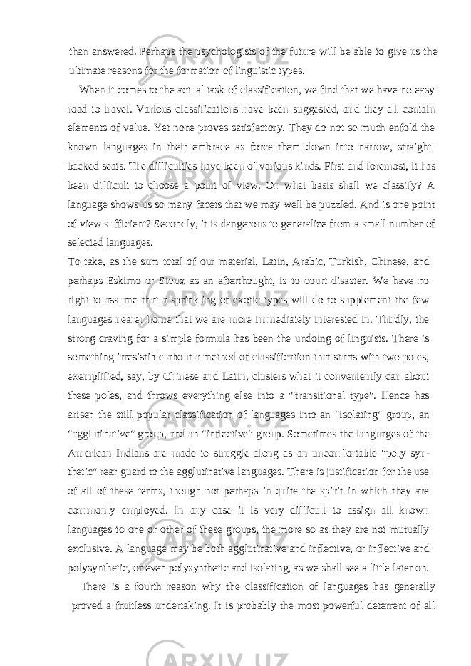 than answered. Perhaps the psy chologists of the future will be able to give us the ultimate reasons for the formation of linguistic types. When it comes to the actual task of classification, we find that we have no easy road to travel. Various classifications have been suggested, and they all contain ele ments of value. Yet none proves satisfactory. They do not so much enfold the known languages in their embrace as force them down into narrow, straight- backed seats. The difficulties have been of various kinds. First and foremost, it has been difficult to choose a point of view. On what basis shall we classify? A language shows us so many facets that we may well be puzzled. And is one point of view sufficient? Secondly, it is dangerous to generalize from a small number of selected languages. To take, as the sum total of our material, Latin, Arabic, Turkish, Chinese, and per haps Eskimo or Sioux as an afterthought, is to court disaster. We have no right to assume that a sprinkling of exotic types will do to supplement the few languages nearer home that we are more immediately interested in. Thirdly, the strong craving for a simple formula has been the undoing of linguists. There is something irresist ible about a method of classification that starts with two poles, exemplified, say, by Chinese and Latin, clusters what it conveniently can about these poles, and throws everything else into a &#39;&#34;transitional type&#34;. Hence has arisen the still popular classification of languages into an &#34;isolating&#34; group, an &#34;agglutinative&#34; group, and an &#34;inflective&#34; group. Sometimes the languages of the American Indians are made to struggle along as an uncomfortable &#34;poly syn - thetic&#34; rear-guard to the agglutinative languages. There is justification for the use of all of these terms, though not perhaps in quite the spirit in which they are commonly employed. In any case it is very difficult to assign all known languages to one or other of these groups, the more so as they are not mutually exclusive. A language may be both agglutinative and inflective, or inflective and polysynthetic, or even polysynthetic and isolating, as we shall see a little later on. There is a fourth reason why the classification of languages has generally proved a fruitless undertaking. It is probably the most powerful deterrent of all 