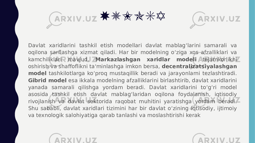 XULOSA Davlat xaridlarini tashkil etish modellari davlat mablagʻlarini samarali va oqilona sarflashga xizmat qiladi. Har bir modelning o‘ziga xos afzalliklari va kamchiliklari mavjud. Markazlashgan xaridlar modeli tejamkorlikni oshirish va shaffoflikni ta&#39;minlashga imkon bersa, decentralizatsiyalashgan model tashkilotlarga ko‘proq mustaqillik beradi va jarayonlarni tezlashtiradi. Gibrid model esa ikkala modelning afzalliklarini birlashtirib, davlat xaridlarini yanada samarali qilishga yordam beradi. Davlat xaridlarini to‘g‘ri model asosida tashkil etish davlat mablag‘laridan oqilona foydalanish, iqtisodiy rivojlanish va davlat sektorida raqobat muhitini yaratishga yordam beradi. Shu sababli, davlat xaridlari tizimini har bir davlat o‘zining iqtisodiy, ijtimoiy va texnologik salohiyatiga qarab tanlashi va moslashtirishi kerak 