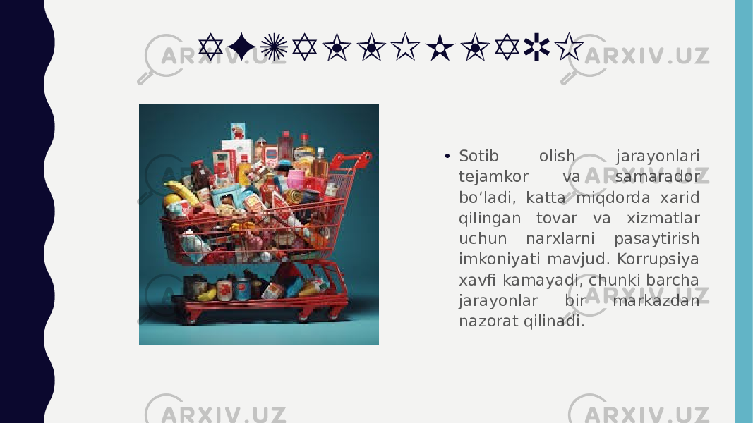 AFZALLIKLARI • Sotib olish jarayonlari tejamkor va samarador bo‘ladi, katta miqdorda xarid qilingan tovar va xizmatlar uchun narxlarni pasaytirish imkoniyati mavjud. Korrupsiya xavfi kamayadi, chunki barcha jarayonlar bir markazdan nazorat qilinadi. 