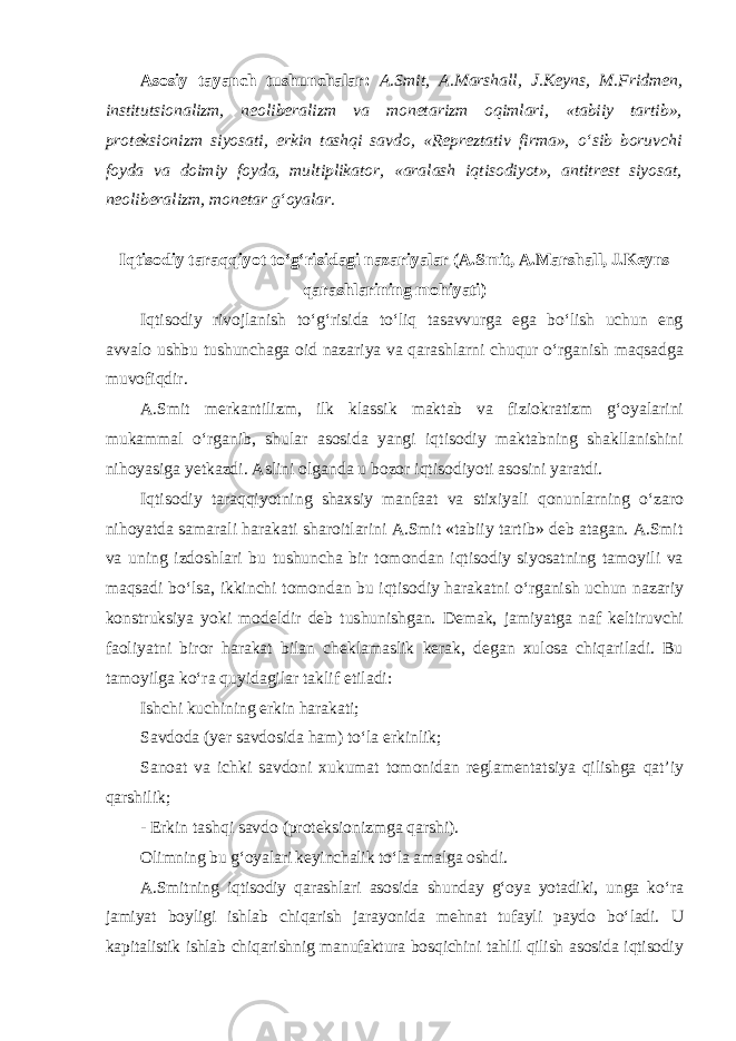 Asosiy tayanch tushunchalar: A.Smit, A.Marshall, J.Keyns, M.Fridmen, institutsionalizm, neoliberalizm va monetarizm oqimlari, «tabiiy tartib», proteksionizm siyosati, erkin tashqi savdo, «Repreztativ firma», o‘sib boruvchi foyda va doimiy foyda, multiplikator, «aralash iqtisodiyot», antitrest siyosat, neoliberalizm, monetar g‘oyalar. Iqtisodiy taraqqiyot to‘g‘risidagi nazariyalar (A.Smit, A.Marshall, J.Keyns qarashlarining mohiyati ) Iqtisodiy rivojlanish to‘g‘risida to‘liq tasavvurga ega bo‘lish uchun eng avvalo ushbu tushunchaga oid nazariya va qarashlarni chuqur o‘rganish maqsadga muvofiqdir. A.Smit merkantilizm, ilk klassik maktab va fiziokratizm g‘oyalarini mukammal o‘rganib, shular asosida yangi iqtisodiy maktabning shakllanishini nihoyasiga yetkazdi. Aslini olganda u bozor iqtisodiyoti asosini yaratdi. Iqtisodiy taraqqiyotning shaxsiy manfaat va stixiyali qonunlarning o‘zaro nihoyatda samarali harakati sharoitlarini A.Smit «tabiiy tartib» deb atagan. A.Smit va uning izdoshlari bu tushuncha bir tomondan iqtisodiy siyosatning tamoyili va maqsadi bo‘lsa, ikkinchi tomondan bu iqtisodiy harakatni o‘rganish uchun nazariy konstruksiya yoki modeldir deb tushunishgan. Demak, jamiyatga naf keltiruvchi faoliyatni biror harakat bilan cheklamaslik kerak, degan xulosa chiqariladi. Bu tamoyilga ko‘ra quyidagilar taklif etiladi: Ishchi kuchining erkin harakati; Savdoda (yer savdosida ham) to‘la erkinlik; Sanoat va ichki savdoni xukumat tomonidan reglamentatsiya qilishga qat’iy qarshilik; - Erkin tashqi savdo (proteksionizmga qarshi). Olimning bu g‘oyalari keyinchalik to‘la amalga oshdi. A.Smitning iqtisodiy qarashlari asosida shunday g‘oya yotadiki, unga ko‘ra jamiyat boyligi ishlab chiqarish jarayonida mehnat tufayli paydo bo‘ladi. U kapitalistik ishlab chiqarishnig manufaktura bosqichini tahlil qilish asosida iqtisodiy 