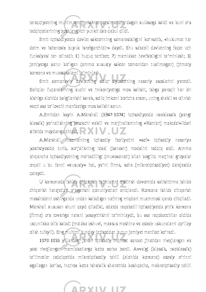 taraqqiyotning muhim omili mehnat taqsimotidir, degan xulosaga keldi va buni o‘z tadqiqotlarining boshlang‘ich punkti deb qabul qildi. Smit iqtisodiyotda davlat sektorining samarasizligini ko‘rsatib, «hukumat har doim va istiznosiz buyuk isrofgarchidir» deydi. Shu sababli davlatning faqat uch funksiyasi tan olinadi: 1) huquq-tartibot; 2) mamlakat havfsizligini ta’minlash; 3) jamiyatga zarur bo‘lgan (ammo xususiy sektor tomonidan tuzilmagan) ijtimoiy korxona va muassasalarni ta’minlash. Smit zamonaviy davlatning soliq siyosatining nazariy asoslarini yaratdi. Soliqlar fuqarolarning kuchi va imkoniyatiga mos kelishi, ishga yaroqli har bir kishiga alohida belgilanishi kerak, soliq imkoni boricha arzon, uning shakli va olinish vaqti esa to‘lovchi manfaatiga mos kelishi zarur. A.Smitdan keyin A.Marshall (1842-1924) iqtisodiyotda neoklassik (yangi klassik) yo‘nalishning yetakchi vakili va marjinalizmning «Kembrij maktabi»lideri sifatida maydonga chiqdi. A.Marshall insonlarning iqtisodiy faoliyatini «sof» iqtisodiy nazariya pozitsiyasida turib, xo‘jalikning ideal (benazir) modelini tadqiq etdi. Ammo birqancha iqtisodiyotning mo‘tadilligi (muvozanati) bilan bog‘liq marjinal g‘oyalar orqali u bu fanni «xususiy» hol, ya’ni firma, soha (mikroiqtisodiyot) darajasida qaraydi. U korxonada ishlab chiqarish hajmlarini o‘stirish davomida solishtirma ishlab chiqarish harajatlari o‘zgarishi qonuniyatlari aniqlandi. Korxona ishlab chiqarish masshtabini oshirganda undan keladigan nafning miqdori muammosi qarab chiqiladi. Marshall xususan shuni qayd qiladiki, odatda raqobatli iqtisodiyotda yirik korxona (firma) o‘z tovariga narxni pasaytirishni ta’minlaydi, bu esa raqobatchilar oldida ustunlikka olib keladi (malaka oshuvi, maxsus mashina va asbob-uskunalarni qo‘llay olish tufayli). Eng muhimi bunday iqtisoddan butun jamiyat manfaat ko‘radi. 1929-1933 yillardagi jahon iqtisodiy inqirozi sanoat jihatidan rivojlangan va past rivojlangan mamlakatlarga katta zarba berdi. Avvalgi (klassik, neoklassik) ta’limotlar tadqiqotida mikroiqtisodiy tahlil (alohida korxona) asosiy o‘rinni egallagan bo‘lsa, inqiroz katta ishsizlik sharoitida boshqacha, makroiqtisodiy tahlil 