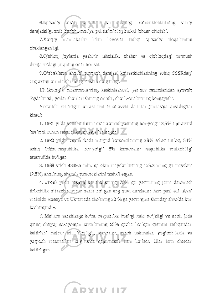 6.Iqtisodiy o‘sish sur’atlari samaradorligi ko‘rsatkichlarining salbiy darajadaligi ortib borishi, moliya-pul tizimining butkul ishdan chiqishi. 7.Xorijiy mamlakatlar bilan bevosita tashqi iqtisodiy aloqalarning cheklanganligi. 8.Qishloq joylarda yashirin ishsizlik, shahar va qishloqdagi turmush darajalaridagi farqning ortib borishi. 9.O‘zbekiston aholisi turmush darajasi ko‘rsatkichlarining sobiq SSSRdagi eng oxirgi o‘rinlardan biriga tushib qolganligi. 10.Ekologik muammolarning keskinlashuvi, yer-suv resurslaridan ayovsiz foydalanish, yerlar sho‘rlanishining ortishi, cho‘l zonalarining kengayishi . Yuqorida keltirilgan xulosalarni isbotlovchi dallillar jumlasiga quyidagilar kiradi: 1. 1991 yilda yetishtirilgan paxta xomashyosining bor-yo‘g‘i 3,5% i pirovard iste’mol uchun respublikada qayta ishlangan. 2. 1990 yilda respublikada mavjud korxonalarning 38% sobiq ittifoq, 54% sobiq ittifoq-respublika, bor-yo‘g‘i 8% korxonalar respublika mulkchiligi tasarrufida bo‘lgan. 3. 1988 yilda 4349.3 mln. ga ekin maydonlarining 125.3 ming ga maydoni (2.8%) aholining shaxsiy tomorqalarini tashkil etgan. 4. «1930 yilda respublika aholisining 70% ga yaqinining jami daromadi tirikchilik o‘tkazish uchun zarur bo‘lgan eng quyi darajadan ham past edi. Ayni mahalda Rossiya va Ukrainada aholining 30 % ga yaqinigina shunday ahvolda kun kechirgandi». 5. Ma’lum sabablarga ko‘ra, respublika hozirgi xalq xo‘jaligi va aholi juda qattiq ehtiyoj sezayotgan tovarlarning 65% gacha bo‘lgan qismini tashqaridan keltirishi majbur edi. Yoqilg‘i, stanoklar, asbob uskunalar, yog‘och-taxta va yog‘och materiallari to‘g‘risida gapirmasak ham bo‘ladi. Ular ham chetdan keltirilgan. 