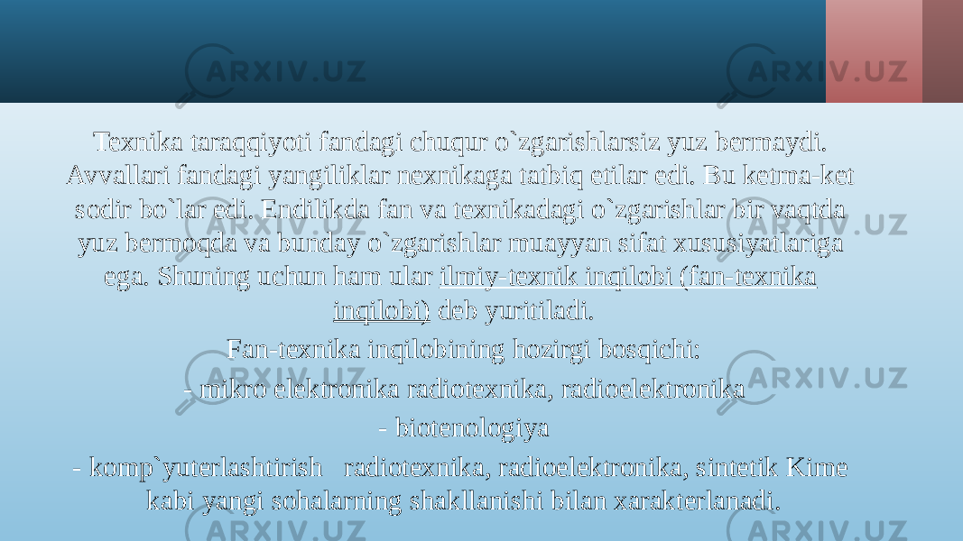 Texnika taraqqiyoti fandagi chuqur o`zgarishlarsiz yuz bermaydi. Avvallari fandagi yangiliklar nexnikaga tatbiq etilar edi. Bu ketma-ket sodir bo`lar edi. Endilikda fan va texnikadagi o`zgarishlar bir vaqtda yuz bermoqda va bunday o`zgarishlar muayyan sifat xususiyatlariga ega. Shuning uchun ham ular ilmiy-texnik inqilobi (fan-texnika inqilobi) deb yuritiladi. Fan-texnika inqilobining hozirgi bosqichi: - mikro elektronika radiotexnika, radioelektronika - biotenologiya - komp`yuterlashtirish radiotexnika, radioelektronika, sintetik Kime kabi yangi sohalarning shakllanishi bilan xarakterlanadi. 