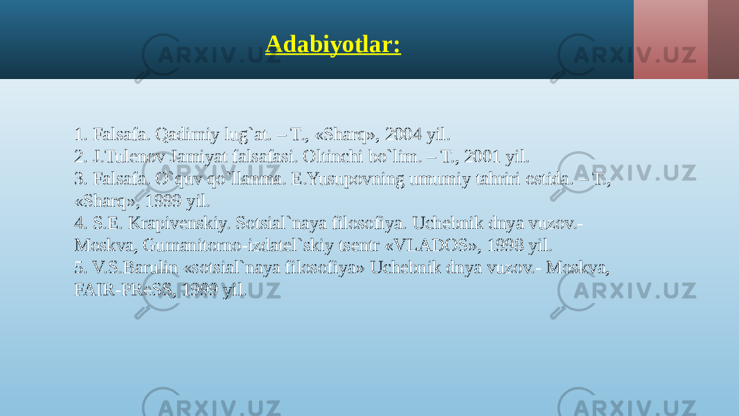 Adabiyotlar: 1. Falsafa. Qadimiy lug`at. – T., «Sharq», 2004 yil. 2. J.Tulenov Jamiyat falsafasi. Oltinchi bo`lim. – T., 2001 yil. 3. Falsafa. O`quv qo`llanma. E.Yusupovning umumiy tahriri ostida. – T., «Sharq», 1999 yil. 4. S.E. Krapivenskiy. Sotsial`naya filosofiya. Uchebnik dnya vuzov.- Moskva, Gumanitorno-izdatel`skiy tsentr «VLADOS», 1998 yil. 5. V.S.Barulin «sotsial`naya filosofiya» Uchebnik dnya vuzov.- Moskva, FAIR-PReSS, 1999 yil. 