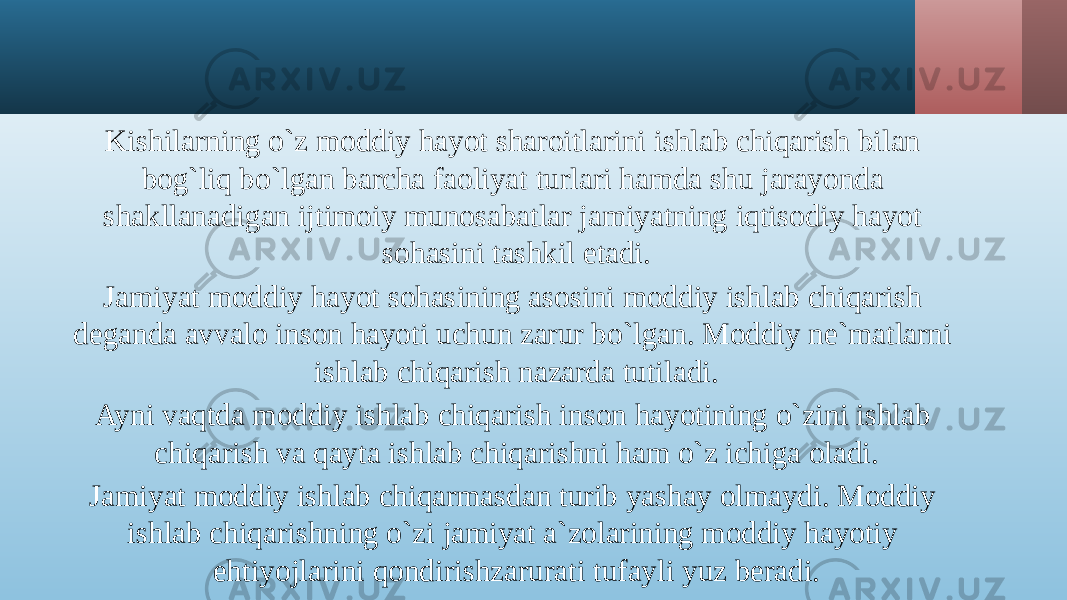 Kishilarning o`z moddiy hayot sharoitlarini ishlab chiqarish bilan bog`liq bo`lgan barcha faoliyat turlari hamda shu jarayonda shakllanadigan ijtimoiy munosabatlar jamiyatning iqtisodiy hayot sohasini tashkil etadi. Jamiyat moddiy hayot sohasining asosini moddiy ishlab chiqarish deganda avvalo inson hayoti uchun zarur bo`lgan. Moddiy ne`matlarni ishlab chiqarish nazarda tutiladi. Ayni vaqtda moddiy ishlab chiqarish inson hayotining o`zini ishlab chiqarish va qayta ishlab chiqarishni ham o`z ichiga oladi. Jamiyat moddiy ishlab chiqarmasdan turib yashay olmaydi. Moddiy ishlab chiqarishning o`zi jamiyat a`zolarining moddiy hayotiy ehtiyojlarini qondirishzarurati tufayli yuz beradi. 