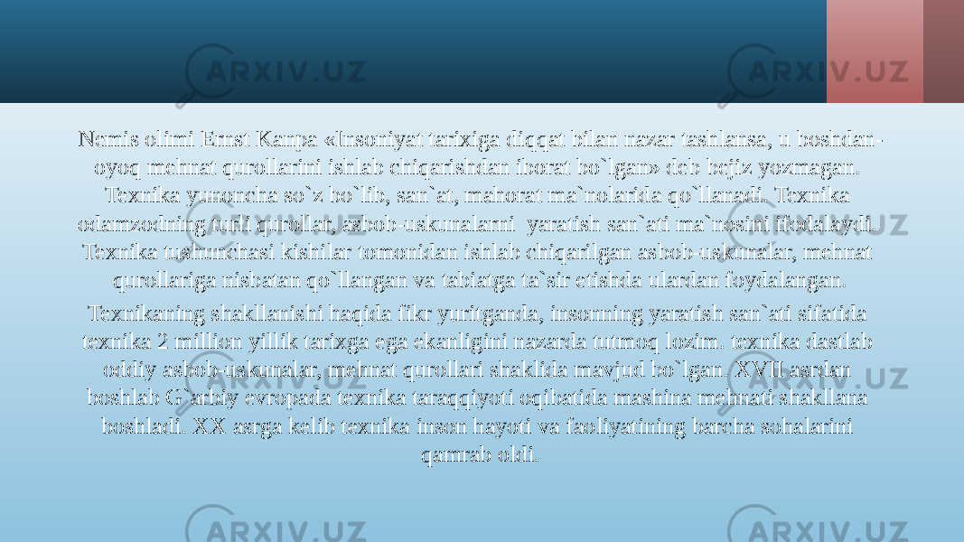 Nemis olimi Ernst Kanpa «Insoniyat tarixiga diqqat bilan nazar tashlansa, u boshdan- oyoq mehnat qurollarini ishlab chiqarishdan iborat bo`lgan» deb bejiz yozmagan. Texnika yunoncha so`z bo`lib, san`at, mahorat ma`nolarida qo`llanadi. Texnika odamzodning turli qurollar, asbob-uskunalarni yaratish san`ati ma`nosini ifodalaydi. Texnika tushunchasi kishilar tomonidan ishlab chiqarilgan asbob-uskunalar, mehnat qurollariga nisbatan qo`llangan va tabiatga ta`sir etishda ulardan foydalangan. Texnikaning shakllanishi haqida fikr yuritganda, insonning yaratish san`ati sifatida texnika 2 million yillik tarixga ega ekanligini nazarda tutmoq lozim. texnika dastlab oddiy asbob-uskunalar, mehnat qurollari shaklida mavjud bo`lgan. XVII asrdan boshlab G`arbiy evropada texnika taraqqiyoti oqibatida mashina mehnati shakllana boshladi. XX asrga kelib texnika inson hayoti va faoliyatining barcha sohalarini qamrab oldi. 