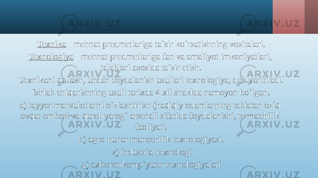 Texnika - mehnat predmetlariga ta`sir ko`rsatishning vositalari. Texnologiya - mehnat predmetlariga fan va amaliyot imkoniyatlari, talablari asosida ta`sir etish. Texnikani qullash, undan foydalanish usullari texnologiya, deb yuritiladi. Ishlab chiqarishning usuli tarixda 4 xil shaklda namoyon bo`lgan. a) tayyor mahsulotlarni o`zlashtirish (haqiqiy odamlarning tabiatan oziq- ovqat ombori va qurol-yarog` arsenali sifatida foydalanishi, termachilik faoliyati. b) agro-hunar manochilik texnologiyasi. v) industrial texnologi g) axborot-komp`yuter texnologiyalari 