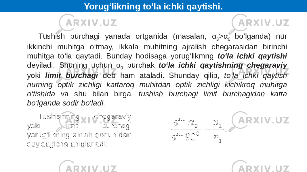 Tushish burchagi yanada ortganida (masalan, α 3 >α 0 bo‘lganda) nur ikkinchi muhitga o‘tmay, ikkala muhitning ajralish chegarasidan birinchi muhitga to‘la qaytadi. Bunday hodisaga yorug‘likmng to‘la ichki qaytishi deyiladi. Shuning uchun α 0 burchak to‘la ichki qaytishning chegaraviy yoki limit burchagi deb ham ataladi. Shunday qilib, to‘la ichki qaytish nurning optik zichligi kattaroq muhitdan optik zichligi kichikroq muhitga o‘tishida va shu bilan birga, tushish burchagi limit burchagidan katta bo‘lganda sodir bo‘ladi. Tushishning chegaraviy yoki limit burchagi yorug’likning sinish qonunidan quyidagicha aniqlanadi: Yorug‘likning to‘la ichki qaytishi.. 90 sin sin 1 2 0 0 n n   