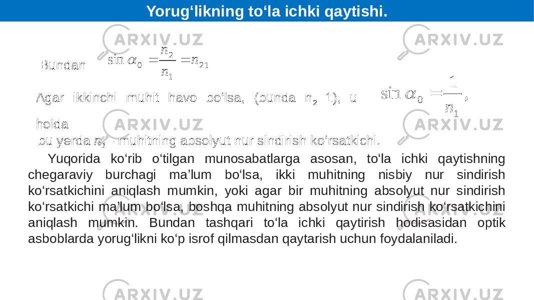 Bundan Agar ikkinchi muhit havo bo‘lsa, (bunda n 2 =1), u holda bu yerda n 1 - muhitning absolyut nur sindirish ko‘rsatkichi. Yuqorida ko‘rib o‘tilgan munosabatlarga asosan, to‘la ichki qaytishning chegaraviy burchagi ma’lum bo‘lsa, ikki muhitning nisbiy nur sindirish ko‘rsatkichini aniqlash mumkin, yoki agar bir muhitning absolyut nur sindirish ko‘rsatkichi ma’lum bo‘lsa, boshqa muhitning absolyut nur sindirish ko‘rsatkichini aniqlash mumkin. Bundan tashqari to‘la ichki qaytirish hodisasidan optik asboblarda yorug‘likni ko‘p isrof qilmasdan qaytarish uchun foydalaniladi. Yorug‘likning to‘la ichki qaytishi. 21 1 2 0sin n nn  , 1 sin 1 0 n   