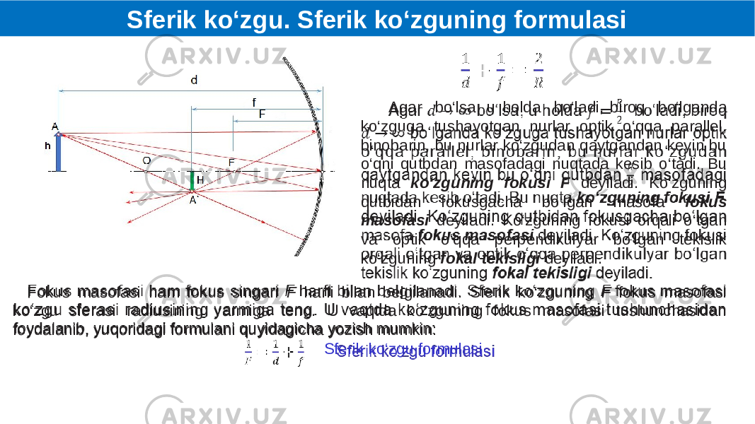    Agar bo‘lsa, u holda bo‘ladi, biroq bo‘lganda ko‘zguga tushayotgan nurlar optik o‘qqa parallel, binobarin, bu nurlar ko‘zgudan qaytgandan keyin bu o‘qni qutbdan masofadagi nuqtada kesib o‘tadi. Bu nuqta ko‘zguning fokusi F deyiladi. Ko‘zguning qutbidan fokusgacha bo‘lgan masofa fokus masofasi deyiladi. Ko‘zguning fokusi orqali o‘tgan va optik o‘qqa perpendikulyar bo‘lgan tekislik ko‘zguning fokal tekisligi deyiladi.  Fokus masofasi ham fokus singari F harfi bilan belgilanadi. Sferik ko‘zguning F fokus masofasi ko‘zgu sferasi radiusining yarmiga teng. U vaqtda ko‘zguning fokus masofasi tushunchasidan foydalanib, yuqoridagi formulani quyidagicha yozish mumkin: Sferik ko‘zgu formulasi   Sferik ko‘zgu. Sferik ko‘zguning formulasi 
