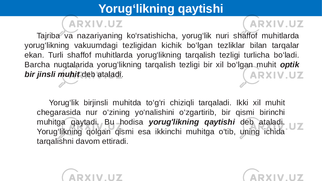 Yorug‘likning qaytishi Tajriba va nazariyaning ko‘rsatishicha, yorug‘lik nuri shaffof muhitlarda yorug‘likning vakuumdagi tezligidan kichik bo‘lgan tezliklar bilan tarqalar ekan. Turli shaffof muhitlarda yorug‘likning tarqalish tezligi turlicha bo‘ladi. Barcha nuqtalarida yorug‘likning tarqalish tezligi bir xil bo‘lgan muhit optik bir jinsli muhit deb ataladi. Yorug‘lik birjinsli muhitda to‘g‘ri chiziqli tarqaladi. Ikki xil muhit chegarasida nur o‘zining yo‘nalishini o‘zgartirib, bir qismi birinchi muhitga qaytadi. Bu hodisa yorug&#39;likning qaytishi deb ataladi. Yorug‘likning qolgan qismi esa ikkinchi muhitga o‘tib, uning ichida tarqalishni davom ettiradi. 