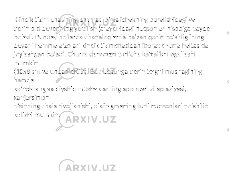 K indik tizim chasining churrasi o‘rta ichakning buralishidagi va qorin old devorining yopilish jarayonidagi nuqsonlar hisobiga paydo boiadi. Bunday hollarda chaqaloqlarda ba’zan qorin bo‘shlig‘ining deyarli hamma a’zolari kindik tizimchasidan iborat churra haltasida joylashgan boiadi. Churra darvozasi turlicha kattalikni egallashi mumkin (10x8 sm va undan ortiq). Bu nuqsonga qorin to&#39;g&#39;ri mushagining hamda ko‘ndalang va qiyshiq mushaklarning aponevrozi aplaziyasi, xanjarsimon o‘siqning chala rivojlanishi, diafragmaning turli nuqsonlari qo‘shilib ketishi mumkin. 